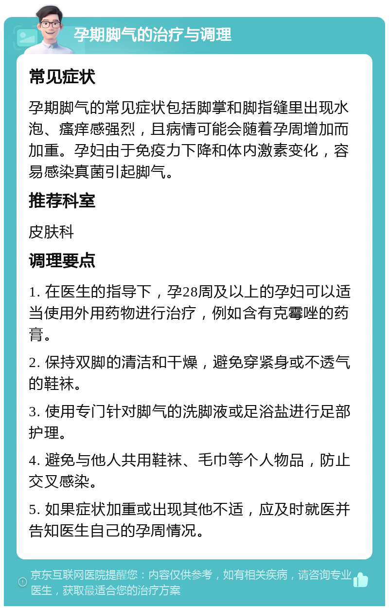 孕期脚气的治疗与调理 常见症状 孕期脚气的常见症状包括脚掌和脚指缝里出现水泡、瘙痒感强烈，且病情可能会随着孕周增加而加重。孕妇由于免疫力下降和体内激素变化，容易感染真菌引起脚气。 推荐科室 皮肤科 调理要点 1. 在医生的指导下，孕28周及以上的孕妇可以适当使用外用药物进行治疗，例如含有克霉唑的药膏。 2. 保持双脚的清洁和干燥，避免穿紧身或不透气的鞋袜。 3. 使用专门针对脚气的洗脚液或足浴盐进行足部护理。 4. 避免与他人共用鞋袜、毛巾等个人物品，防止交叉感染。 5. 如果症状加重或出现其他不适，应及时就医并告知医生自己的孕周情况。