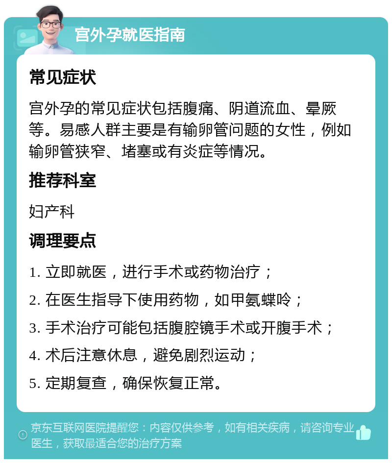 宫外孕就医指南 常见症状 宫外孕的常见症状包括腹痛、阴道流血、晕厥等。易感人群主要是有输卵管问题的女性，例如输卵管狭窄、堵塞或有炎症等情况。 推荐科室 妇产科 调理要点 1. 立即就医，进行手术或药物治疗； 2. 在医生指导下使用药物，如甲氨蝶呤； 3. 手术治疗可能包括腹腔镜手术或开腹手术； 4. 术后注意休息，避免剧烈运动； 5. 定期复查，确保恢复正常。