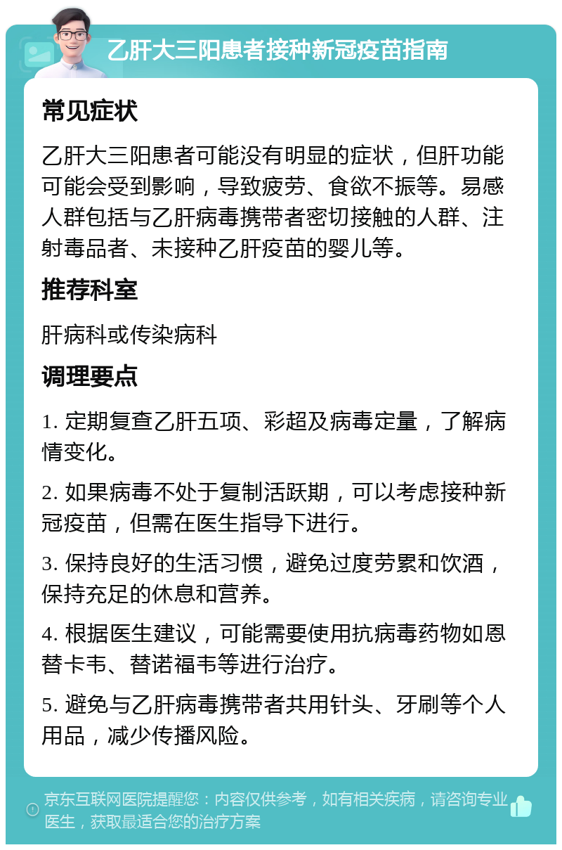 乙肝大三阳患者接种新冠疫苗指南 常见症状 乙肝大三阳患者可能没有明显的症状，但肝功能可能会受到影响，导致疲劳、食欲不振等。易感人群包括与乙肝病毒携带者密切接触的人群、注射毒品者、未接种乙肝疫苗的婴儿等。 推荐科室 肝病科或传染病科 调理要点 1. 定期复查乙肝五项、彩超及病毒定量，了解病情变化。 2. 如果病毒不处于复制活跃期，可以考虑接种新冠疫苗，但需在医生指导下进行。 3. 保持良好的生活习惯，避免过度劳累和饮酒，保持充足的休息和营养。 4. 根据医生建议，可能需要使用抗病毒药物如恩替卡韦、替诺福韦等进行治疗。 5. 避免与乙肝病毒携带者共用针头、牙刷等个人用品，减少传播风险。