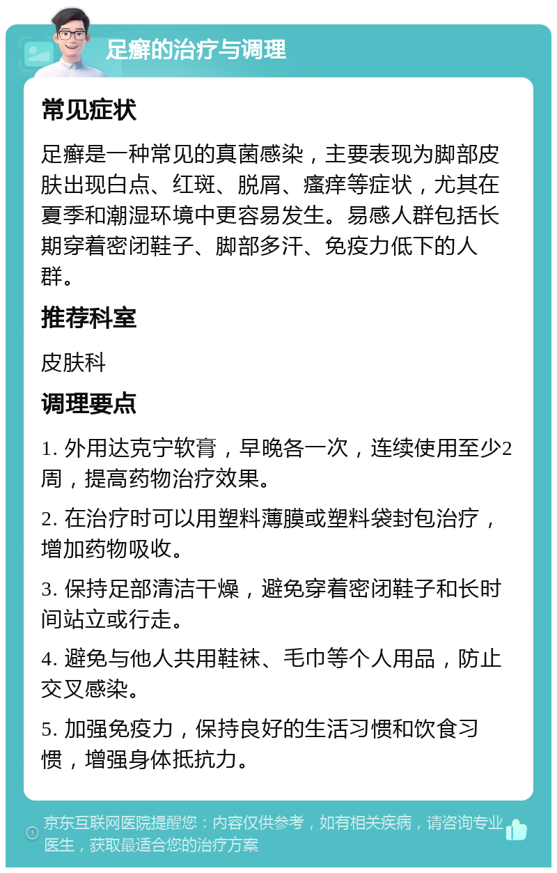 足癣的治疗与调理 常见症状 足癣是一种常见的真菌感染，主要表现为脚部皮肤出现白点、红斑、脱屑、瘙痒等症状，尤其在夏季和潮湿环境中更容易发生。易感人群包括长期穿着密闭鞋子、脚部多汗、免疫力低下的人群。 推荐科室 皮肤科 调理要点 1. 外用达克宁软膏，早晚各一次，连续使用至少2周，提高药物治疗效果。 2. 在治疗时可以用塑料薄膜或塑料袋封包治疗，增加药物吸收。 3. 保持足部清洁干燥，避免穿着密闭鞋子和长时间站立或行走。 4. 避免与他人共用鞋袜、毛巾等个人用品，防止交叉感染。 5. 加强免疫力，保持良好的生活习惯和饮食习惯，增强身体抵抗力。