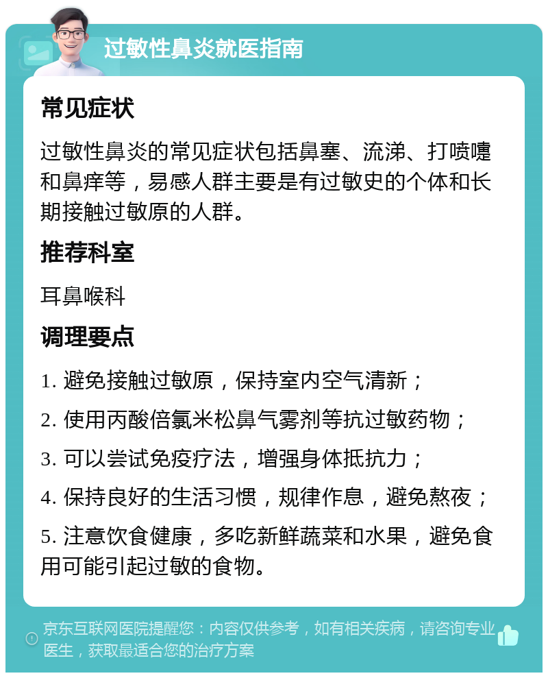 过敏性鼻炎就医指南 常见症状 过敏性鼻炎的常见症状包括鼻塞、流涕、打喷嚏和鼻痒等，易感人群主要是有过敏史的个体和长期接触过敏原的人群。 推荐科室 耳鼻喉科 调理要点 1. 避免接触过敏原，保持室内空气清新； 2. 使用丙酸倍氯米松鼻气雾剂等抗过敏药物； 3. 可以尝试免疫疗法，增强身体抵抗力； 4. 保持良好的生活习惯，规律作息，避免熬夜； 5. 注意饮食健康，多吃新鲜蔬菜和水果，避免食用可能引起过敏的食物。