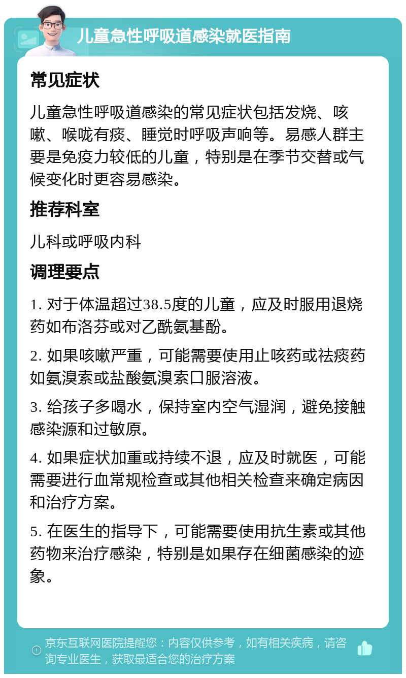 儿童急性呼吸道感染就医指南 常见症状 儿童急性呼吸道感染的常见症状包括发烧、咳嗽、喉咙有痰、睡觉时呼吸声响等。易感人群主要是免疫力较低的儿童，特别是在季节交替或气候变化时更容易感染。 推荐科室 儿科或呼吸内科 调理要点 1. 对于体温超过38.5度的儿童，应及时服用退烧药如布洛芬或对乙酰氨基酚。 2. 如果咳嗽严重，可能需要使用止咳药或祛痰药如氨溴索或盐酸氨溴索口服溶液。 3. 给孩子多喝水，保持室内空气湿润，避免接触感染源和过敏原。 4. 如果症状加重或持续不退，应及时就医，可能需要进行血常规检查或其他相关检查来确定病因和治疗方案。 5. 在医生的指导下，可能需要使用抗生素或其他药物来治疗感染，特别是如果存在细菌感染的迹象。