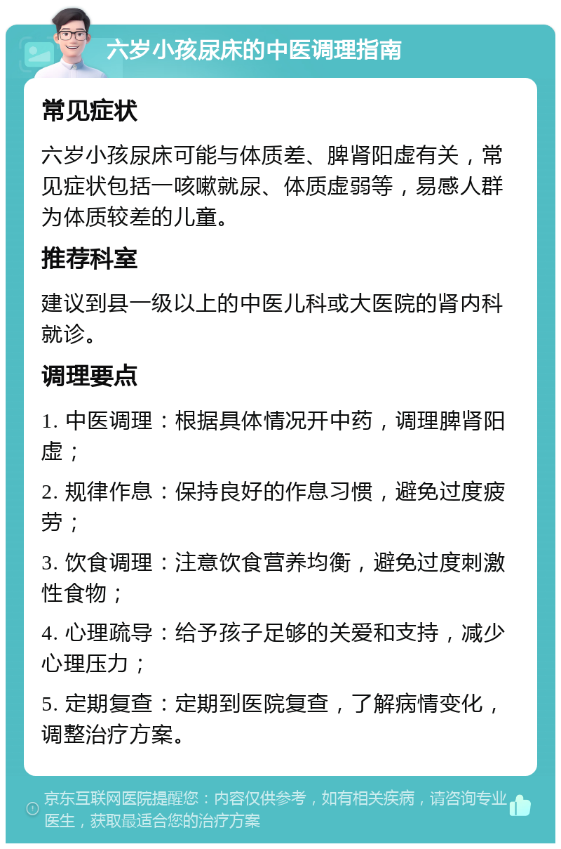 六岁小孩尿床的中医调理指南 常见症状 六岁小孩尿床可能与体质差、脾肾阳虚有关，常见症状包括一咳嗽就尿、体质虚弱等，易感人群为体质较差的儿童。 推荐科室 建议到县一级以上的中医儿科或大医院的肾内科就诊。 调理要点 1. 中医调理：根据具体情况开中药，调理脾肾阳虚； 2. 规律作息：保持良好的作息习惯，避免过度疲劳； 3. 饮食调理：注意饮食营养均衡，避免过度刺激性食物； 4. 心理疏导：给予孩子足够的关爱和支持，减少心理压力； 5. 定期复查：定期到医院复查，了解病情变化，调整治疗方案。