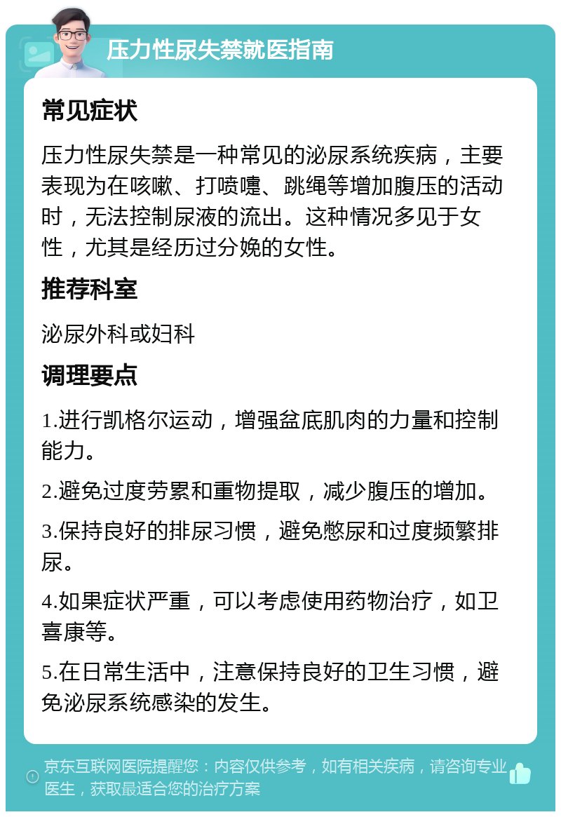 压力性尿失禁就医指南 常见症状 压力性尿失禁是一种常见的泌尿系统疾病，主要表现为在咳嗽、打喷嚏、跳绳等增加腹压的活动时，无法控制尿液的流出。这种情况多见于女性，尤其是经历过分娩的女性。 推荐科室 泌尿外科或妇科 调理要点 1.进行凯格尔运动，增强盆底肌肉的力量和控制能力。 2.避免过度劳累和重物提取，减少腹压的增加。 3.保持良好的排尿习惯，避免憋尿和过度频繁排尿。 4.如果症状严重，可以考虑使用药物治疗，如卫喜康等。 5.在日常生活中，注意保持良好的卫生习惯，避免泌尿系统感染的发生。