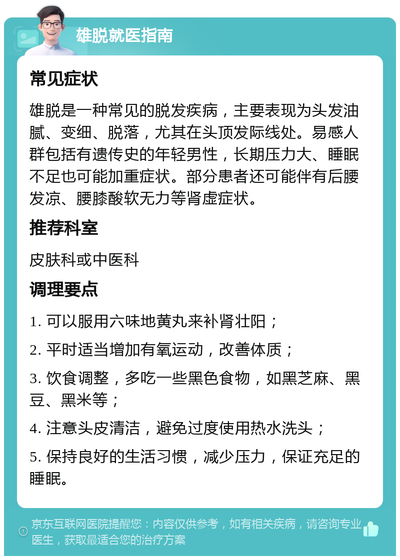 雄脱就医指南 常见症状 雄脱是一种常见的脱发疾病，主要表现为头发油腻、变细、脱落，尤其在头顶发际线处。易感人群包括有遗传史的年轻男性，长期压力大、睡眠不足也可能加重症状。部分患者还可能伴有后腰发凉、腰膝酸软无力等肾虚症状。 推荐科室 皮肤科或中医科 调理要点 1. 可以服用六味地黄丸来补肾壮阳； 2. 平时适当增加有氧运动，改善体质； 3. 饮食调整，多吃一些黑色食物，如黑芝麻、黑豆、黑米等； 4. 注意头皮清洁，避免过度使用热水洗头； 5. 保持良好的生活习惯，减少压力，保证充足的睡眠。