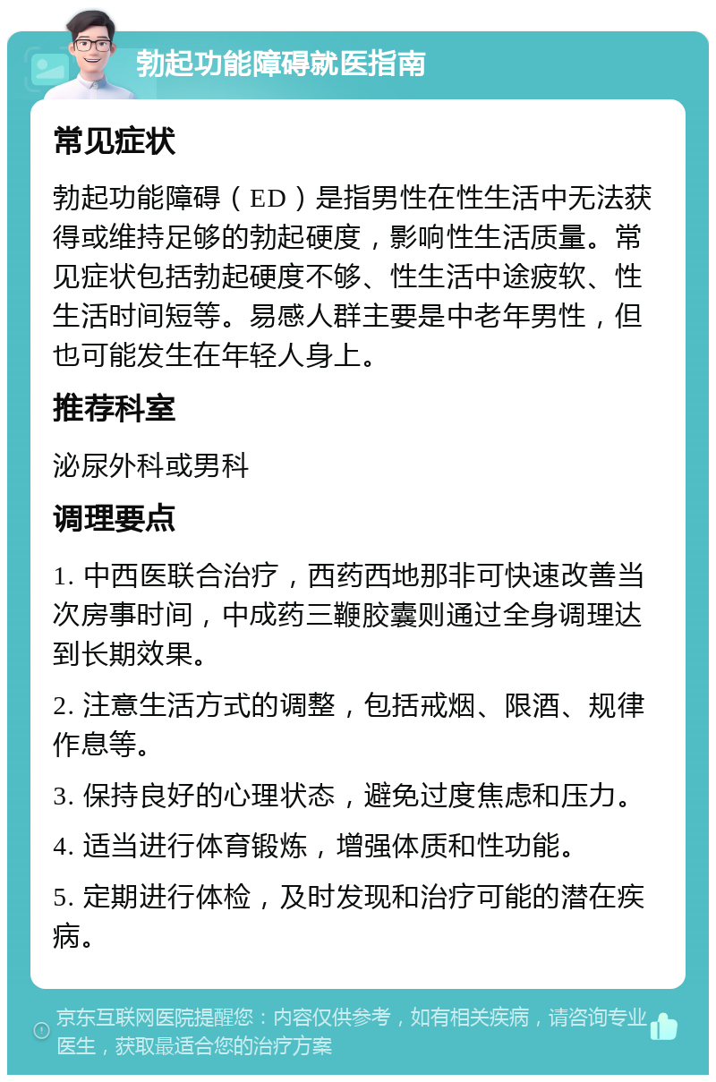 勃起功能障碍就医指南 常见症状 勃起功能障碍（ED）是指男性在性生活中无法获得或维持足够的勃起硬度，影响性生活质量。常见症状包括勃起硬度不够、性生活中途疲软、性生活时间短等。易感人群主要是中老年男性，但也可能发生在年轻人身上。 推荐科室 泌尿外科或男科 调理要点 1. 中西医联合治疗，西药西地那非可快速改善当次房事时间，中成药三鞭胶囊则通过全身调理达到长期效果。 2. 注意生活方式的调整，包括戒烟、限酒、规律作息等。 3. 保持良好的心理状态，避免过度焦虑和压力。 4. 适当进行体育锻炼，增强体质和性功能。 5. 定期进行体检，及时发现和治疗可能的潜在疾病。