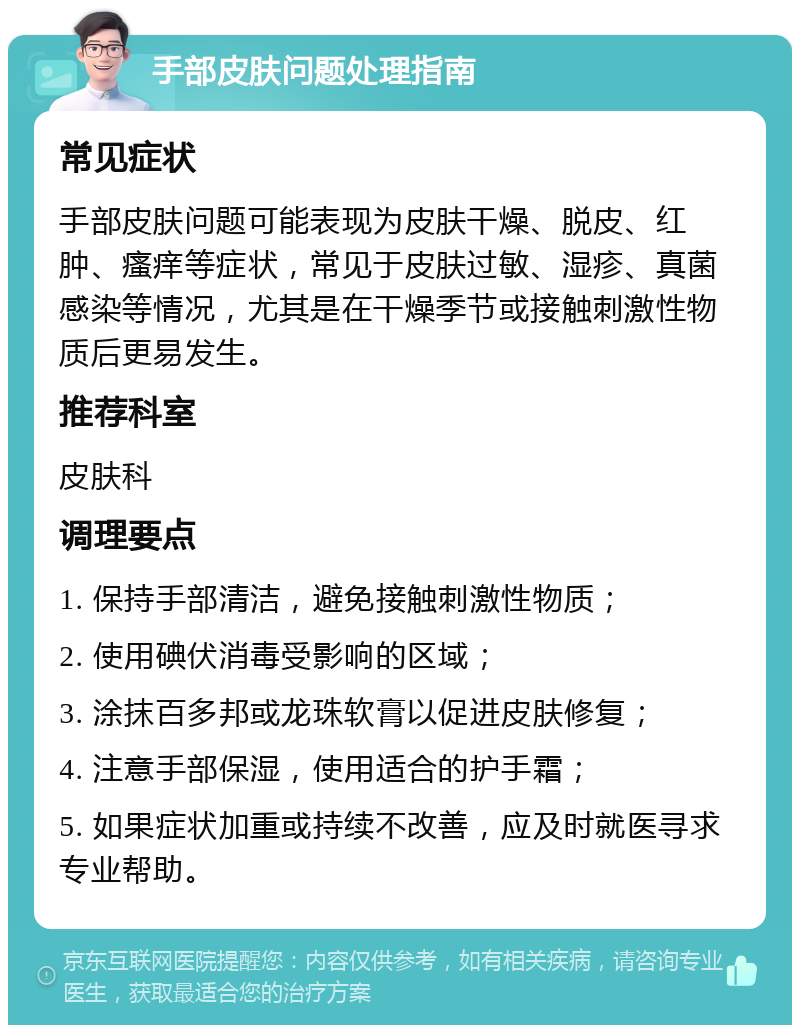 手部皮肤问题处理指南 常见症状 手部皮肤问题可能表现为皮肤干燥、脱皮、红肿、瘙痒等症状，常见于皮肤过敏、湿疹、真菌感染等情况，尤其是在干燥季节或接触刺激性物质后更易发生。 推荐科室 皮肤科 调理要点 1. 保持手部清洁，避免接触刺激性物质； 2. 使用碘伏消毒受影响的区域； 3. 涂抹百多邦或龙珠软膏以促进皮肤修复； 4. 注意手部保湿，使用适合的护手霜； 5. 如果症状加重或持续不改善，应及时就医寻求专业帮助。