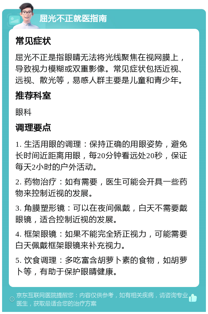 屈光不正就医指南 常见症状 屈光不正是指眼睛无法将光线聚焦在视网膜上，导致视力模糊或双重影像。常见症状包括近视、远视、散光等，易感人群主要是儿童和青少年。 推荐科室 眼科 调理要点 1. 生活用眼的调理：保持正确的用眼姿势，避免长时间近距离用眼，每20分钟看远处20秒，保证每天2小时的户外活动。 2. 药物治疗：如有需要，医生可能会开具一些药物来控制近视的发展。 3. 角膜塑形镜：可以在夜间佩戴，白天不需要戴眼镜，适合控制近视的发展。 4. 框架眼镜：如果不能完全矫正视力，可能需要白天佩戴框架眼镜来补充视力。 5. 饮食调理：多吃富含胡萝卜素的食物，如胡萝卜等，有助于保护眼睛健康。