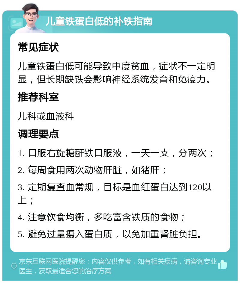 儿童铁蛋白低的补铁指南 常见症状 儿童铁蛋白低可能导致中度贫血，症状不一定明显，但长期缺铁会影响神经系统发育和免疫力。 推荐科室 儿科或血液科 调理要点 1. 口服右旋糖酐铁口服液，一天一支，分两次； 2. 每周食用两次动物肝脏，如猪肝； 3. 定期复查血常规，目标是血红蛋白达到120以上； 4. 注意饮食均衡，多吃富含铁质的食物； 5. 避免过量摄入蛋白质，以免加重肾脏负担。