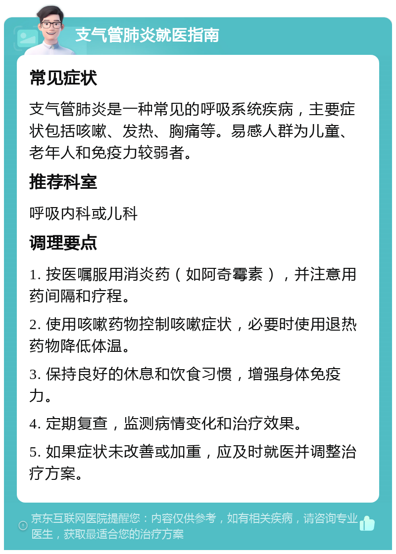 支气管肺炎就医指南 常见症状 支气管肺炎是一种常见的呼吸系统疾病，主要症状包括咳嗽、发热、胸痛等。易感人群为儿童、老年人和免疫力较弱者。 推荐科室 呼吸内科或儿科 调理要点 1. 按医嘱服用消炎药（如阿奇霉素），并注意用药间隔和疗程。 2. 使用咳嗽药物控制咳嗽症状，必要时使用退热药物降低体温。 3. 保持良好的休息和饮食习惯，增强身体免疫力。 4. 定期复查，监测病情变化和治疗效果。 5. 如果症状未改善或加重，应及时就医并调整治疗方案。