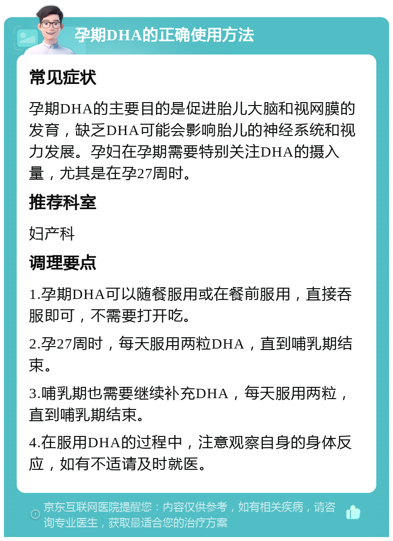 孕期DHA的正确使用方法 常见症状 孕期DHA的主要目的是促进胎儿大脑和视网膜的发育，缺乏DHA可能会影响胎儿的神经系统和视力发展。孕妇在孕期需要特别关注DHA的摄入量，尤其是在孕27周时。 推荐科室 妇产科 调理要点 1.孕期DHA可以随餐服用或在餐前服用，直接吞服即可，不需要打开吃。 2.孕27周时，每天服用两粒DHA，直到哺乳期结束。 3.哺乳期也需要继续补充DHA，每天服用两粒，直到哺乳期结束。 4.在服用DHA的过程中，注意观察自身的身体反应，如有不适请及时就医。