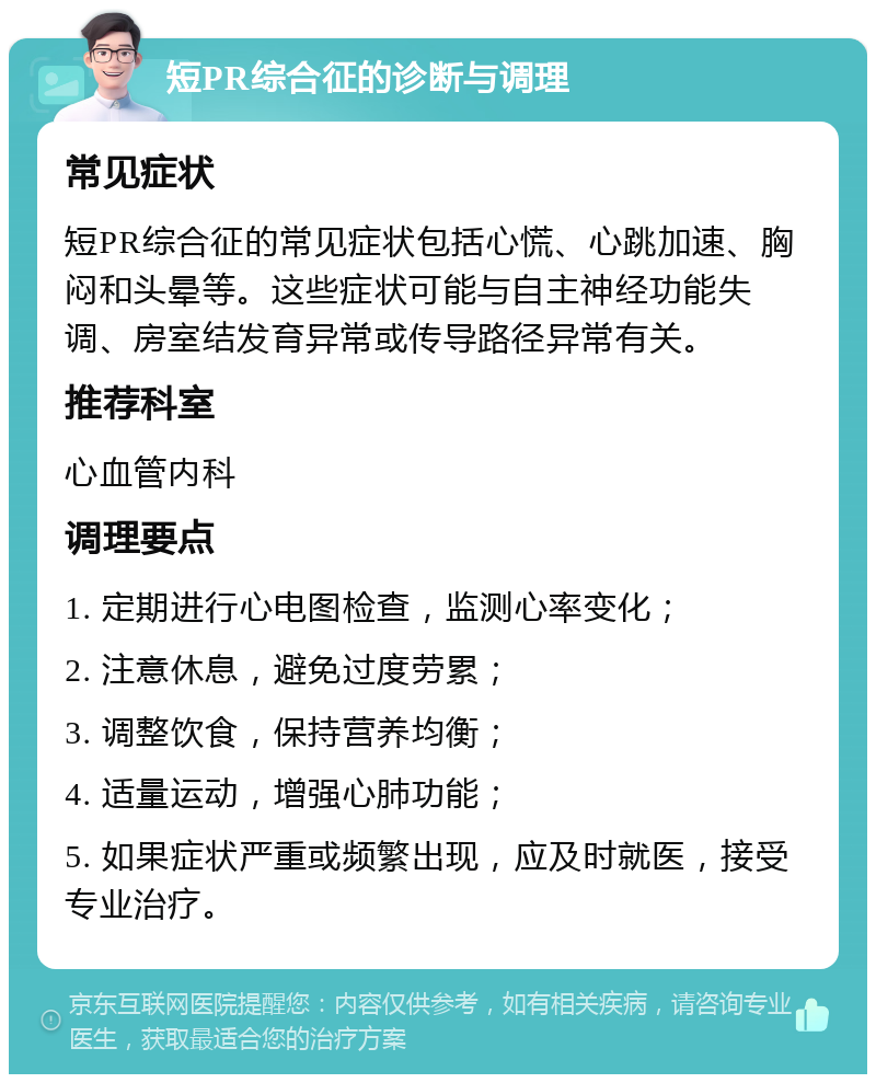 短PR综合征的诊断与调理 常见症状 短PR综合征的常见症状包括心慌、心跳加速、胸闷和头晕等。这些症状可能与自主神经功能失调、房室结发育异常或传导路径异常有关。 推荐科室 心血管内科 调理要点 1. 定期进行心电图检查，监测心率变化； 2. 注意休息，避免过度劳累； 3. 调整饮食，保持营养均衡； 4. 适量运动，增强心肺功能； 5. 如果症状严重或频繁出现，应及时就医，接受专业治疗。