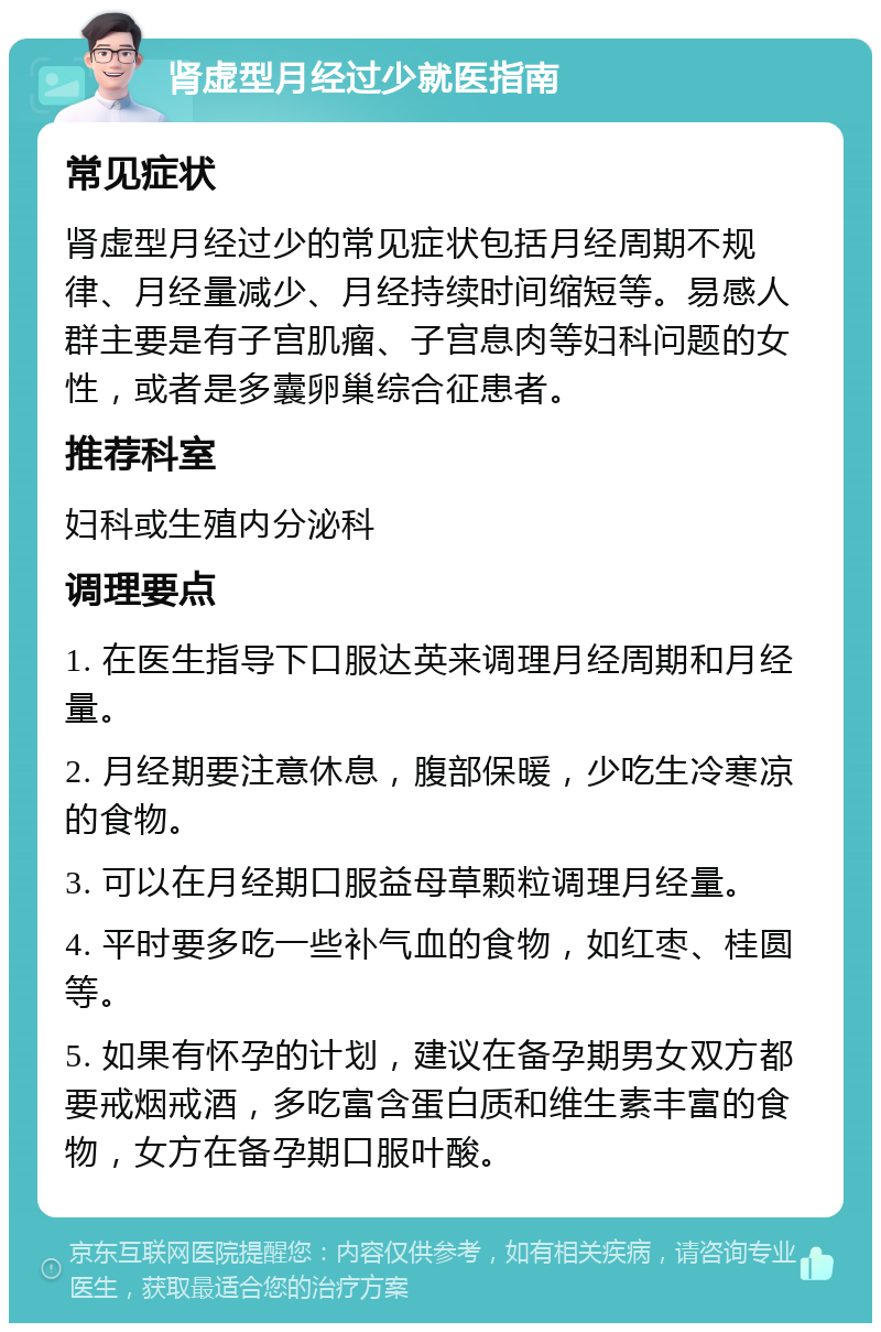 肾虚型月经过少就医指南 常见症状 肾虚型月经过少的常见症状包括月经周期不规律、月经量减少、月经持续时间缩短等。易感人群主要是有子宫肌瘤、子宫息肉等妇科问题的女性，或者是多囊卵巢综合征患者。 推荐科室 妇科或生殖内分泌科 调理要点 1. 在医生指导下口服达英来调理月经周期和月经量。 2. 月经期要注意休息，腹部保暖，少吃生冷寒凉的食物。 3. 可以在月经期口服益母草颗粒调理月经量。 4. 平时要多吃一些补气血的食物，如红枣、桂圆等。 5. 如果有怀孕的计划，建议在备孕期男女双方都要戒烟戒酒，多吃富含蛋白质和维生素丰富的食物，女方在备孕期口服叶酸。