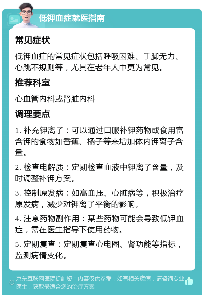 低钾血症就医指南 常见症状 低钾血症的常见症状包括呼吸困难、手脚无力、心跳不规则等，尤其在老年人中更为常见。 推荐科室 心血管内科或肾脏内科 调理要点 1. 补充钾离子：可以通过口服补钾药物或食用富含钾的食物如香蕉、橘子等来增加体内钾离子含量。 2. 检查电解质：定期检查血液中钾离子含量，及时调整补钾方案。 3. 控制原发病：如高血压、心脏病等，积极治疗原发病，减少对钾离子平衡的影响。 4. 注意药物副作用：某些药物可能会导致低钾血症，需在医生指导下使用药物。 5. 定期复查：定期复查心电图、肾功能等指标，监测病情变化。