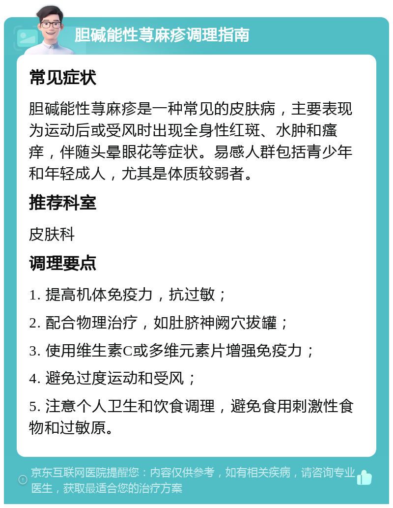 胆碱能性荨麻疹调理指南 常见症状 胆碱能性荨麻疹是一种常见的皮肤病，主要表现为运动后或受风时出现全身性红斑、水肿和瘙痒，伴随头晕眼花等症状。易感人群包括青少年和年轻成人，尤其是体质较弱者。 推荐科室 皮肤科 调理要点 1. 提高机体免疫力，抗过敏； 2. 配合物理治疗，如肚脐神阙穴拔罐； 3. 使用维生素C或多维元素片增强免疫力； 4. 避免过度运动和受风； 5. 注意个人卫生和饮食调理，避免食用刺激性食物和过敏原。