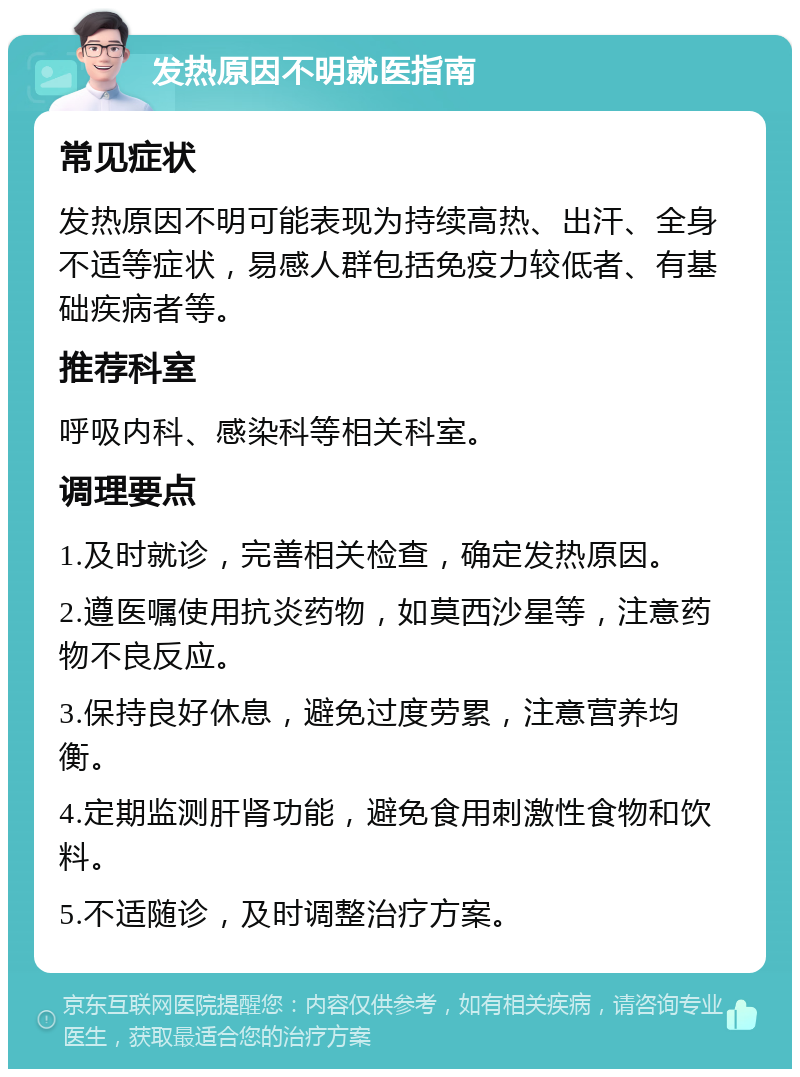 发热原因不明就医指南 常见症状 发热原因不明可能表现为持续高热、出汗、全身不适等症状，易感人群包括免疫力较低者、有基础疾病者等。 推荐科室 呼吸内科、感染科等相关科室。 调理要点 1.及时就诊，完善相关检查，确定发热原因。 2.遵医嘱使用抗炎药物，如莫西沙星等，注意药物不良反应。 3.保持良好休息，避免过度劳累，注意营养均衡。 4.定期监测肝肾功能，避免食用刺激性食物和饮料。 5.不适随诊，及时调整治疗方案。