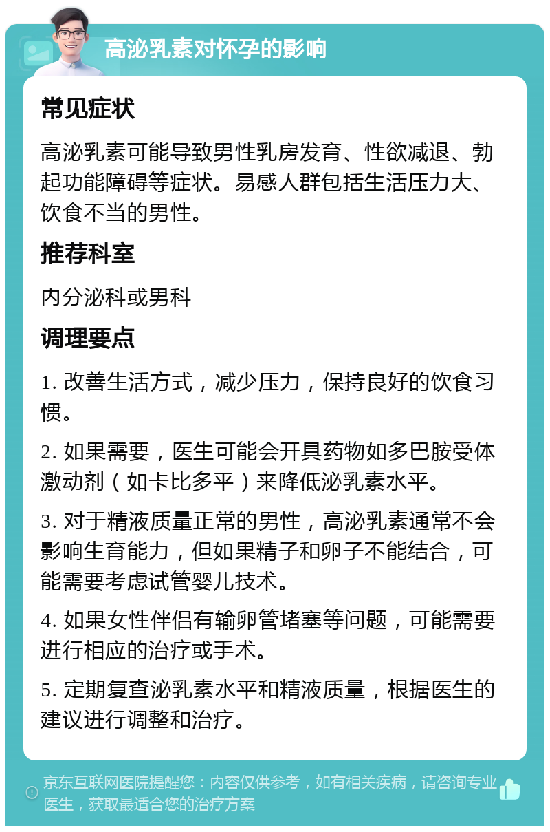 高泌乳素对怀孕的影响 常见症状 高泌乳素可能导致男性乳房发育、性欲减退、勃起功能障碍等症状。易感人群包括生活压力大、饮食不当的男性。 推荐科室 内分泌科或男科 调理要点 1. 改善生活方式，减少压力，保持良好的饮食习惯。 2. 如果需要，医生可能会开具药物如多巴胺受体激动剂（如卡比多平）来降低泌乳素水平。 3. 对于精液质量正常的男性，高泌乳素通常不会影响生育能力，但如果精子和卵子不能结合，可能需要考虑试管婴儿技术。 4. 如果女性伴侣有输卵管堵塞等问题，可能需要进行相应的治疗或手术。 5. 定期复查泌乳素水平和精液质量，根据医生的建议进行调整和治疗。