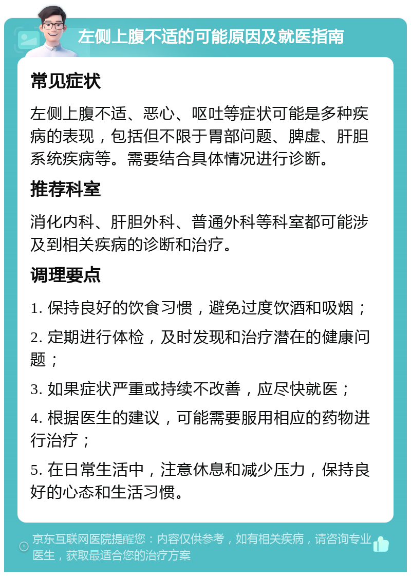 左侧上腹不适的可能原因及就医指南 常见症状 左侧上腹不适、恶心、呕吐等症状可能是多种疾病的表现，包括但不限于胃部问题、脾虚、肝胆系统疾病等。需要结合具体情况进行诊断。 推荐科室 消化内科、肝胆外科、普通外科等科室都可能涉及到相关疾病的诊断和治疗。 调理要点 1. 保持良好的饮食习惯，避免过度饮酒和吸烟； 2. 定期进行体检，及时发现和治疗潜在的健康问题； 3. 如果症状严重或持续不改善，应尽快就医； 4. 根据医生的建议，可能需要服用相应的药物进行治疗； 5. 在日常生活中，注意休息和减少压力，保持良好的心态和生活习惯。