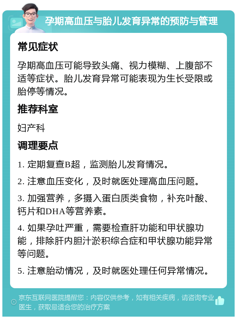 孕期高血压与胎儿发育异常的预防与管理 常见症状 孕期高血压可能导致头痛、视力模糊、上腹部不适等症状。胎儿发育异常可能表现为生长受限或胎停等情况。 推荐科室 妇产科 调理要点 1. 定期复查B超，监测胎儿发育情况。 2. 注意血压变化，及时就医处理高血压问题。 3. 加强营养，多摄入蛋白质类食物，补充叶酸、钙片和DHA等营养素。 4. 如果孕吐严重，需要检查肝功能和甲状腺功能，排除肝内胆汁淤积综合症和甲状腺功能异常等问题。 5. 注意胎动情况，及时就医处理任何异常情况。