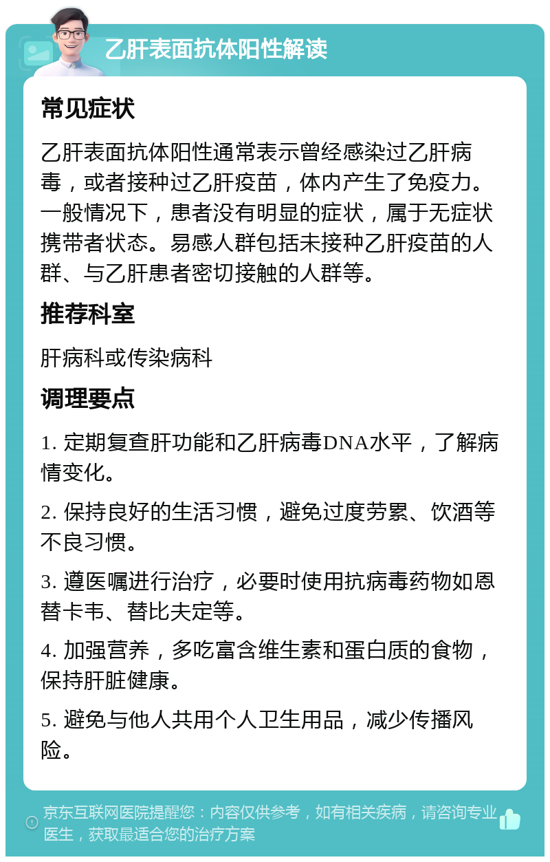 乙肝表面抗体阳性解读 常见症状 乙肝表面抗体阳性通常表示曾经感染过乙肝病毒，或者接种过乙肝疫苗，体内产生了免疫力。一般情况下，患者没有明显的症状，属于无症状携带者状态。易感人群包括未接种乙肝疫苗的人群、与乙肝患者密切接触的人群等。 推荐科室 肝病科或传染病科 调理要点 1. 定期复查肝功能和乙肝病毒DNA水平，了解病情变化。 2. 保持良好的生活习惯，避免过度劳累、饮酒等不良习惯。 3. 遵医嘱进行治疗，必要时使用抗病毒药物如恩替卡韦、替比夫定等。 4. 加强营养，多吃富含维生素和蛋白质的食物，保持肝脏健康。 5. 避免与他人共用个人卫生用品，减少传播风险。