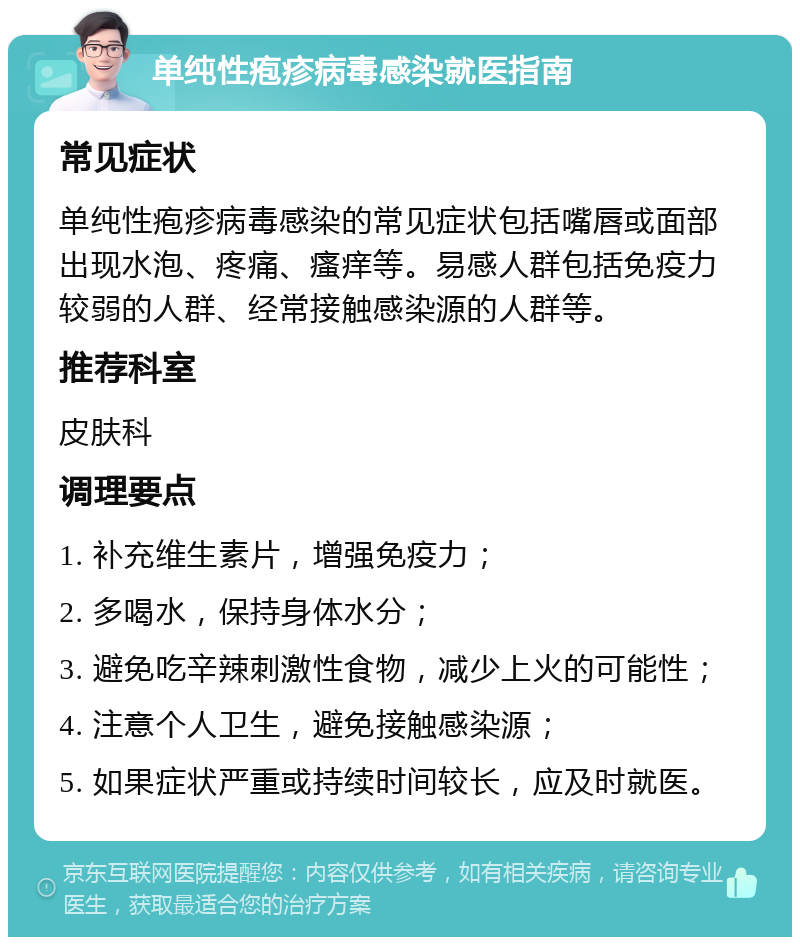 单纯性疱疹病毒感染就医指南 常见症状 单纯性疱疹病毒感染的常见症状包括嘴唇或面部出现水泡、疼痛、瘙痒等。易感人群包括免疫力较弱的人群、经常接触感染源的人群等。 推荐科室 皮肤科 调理要点 1. 补充维生素片，增强免疫力； 2. 多喝水，保持身体水分； 3. 避免吃辛辣刺激性食物，减少上火的可能性； 4. 注意个人卫生，避免接触感染源； 5. 如果症状严重或持续时间较长，应及时就医。