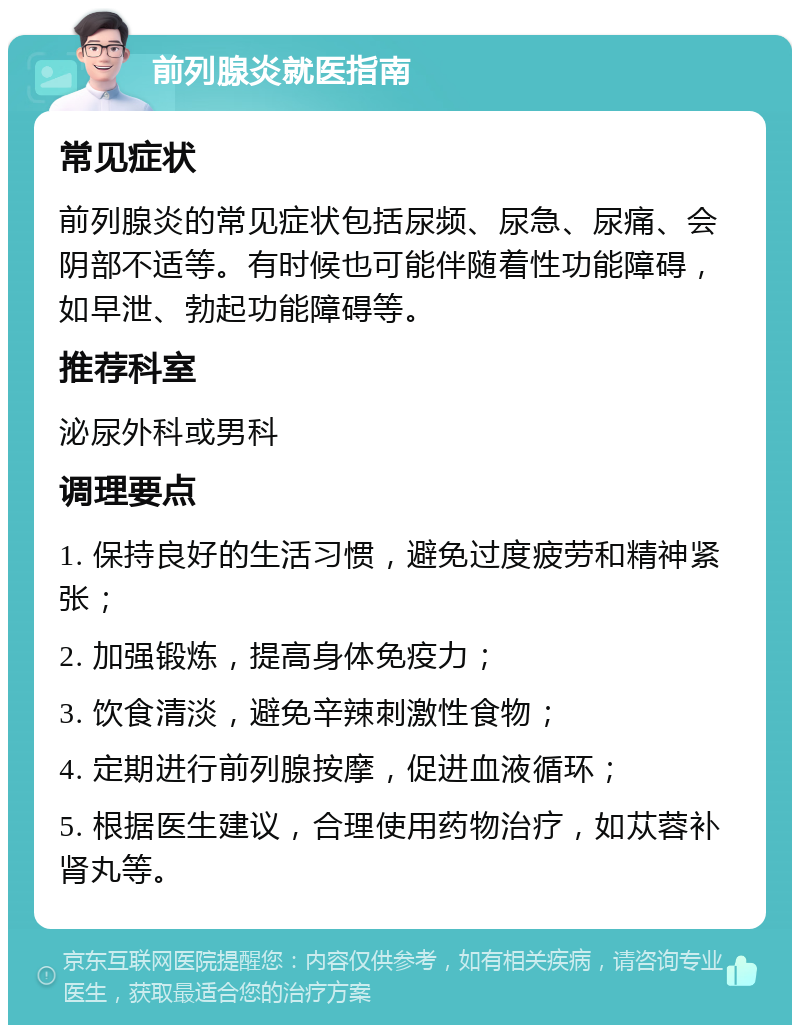 前列腺炎就医指南 常见症状 前列腺炎的常见症状包括尿频、尿急、尿痛、会阴部不适等。有时候也可能伴随着性功能障碍，如早泄、勃起功能障碍等。 推荐科室 泌尿外科或男科 调理要点 1. 保持良好的生活习惯，避免过度疲劳和精神紧张； 2. 加强锻炼，提高身体免疫力； 3. 饮食清淡，避免辛辣刺激性食物； 4. 定期进行前列腺按摩，促进血液循环； 5. 根据医生建议，合理使用药物治疗，如苁蓉补肾丸等。