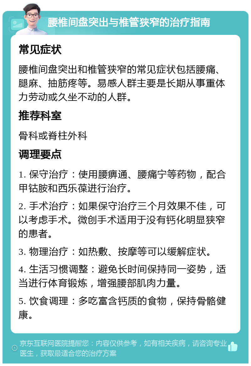 腰椎间盘突出与椎管狭窄的治疗指南 常见症状 腰椎间盘突出和椎管狭窄的常见症状包括腰痛、腿麻、抽筋疼等。易感人群主要是长期从事重体力劳动或久坐不动的人群。 推荐科室 骨科或脊柱外科 调理要点 1. 保守治疗：使用腰痹通、腰痛宁等药物，配合甲钴胺和西乐葆进行治疗。 2. 手术治疗：如果保守治疗三个月效果不佳，可以考虑手术。微创手术适用于没有钙化明显狭窄的患者。 3. 物理治疗：如热敷、按摩等可以缓解症状。 4. 生活习惯调整：避免长时间保持同一姿势，适当进行体育锻炼，增强腰部肌肉力量。 5. 饮食调理：多吃富含钙质的食物，保持骨骼健康。