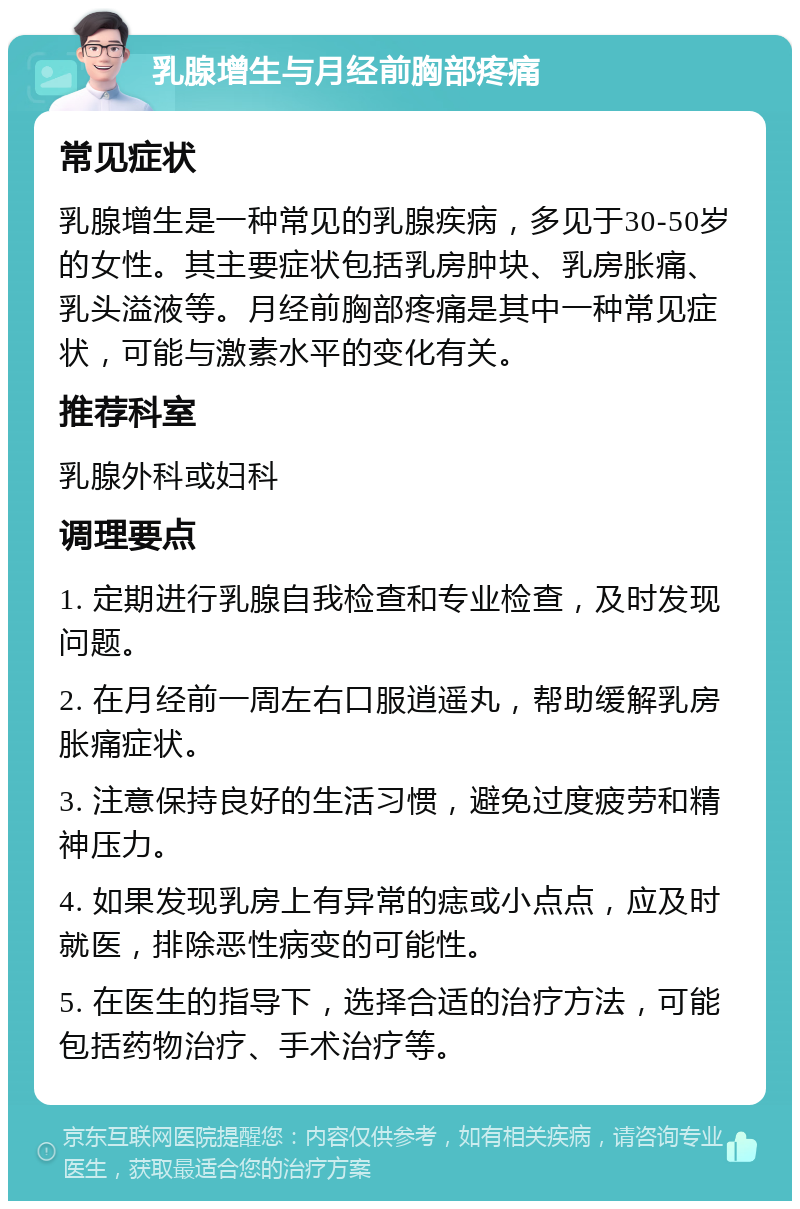 乳腺增生与月经前胸部疼痛 常见症状 乳腺增生是一种常见的乳腺疾病，多见于30-50岁的女性。其主要症状包括乳房肿块、乳房胀痛、乳头溢液等。月经前胸部疼痛是其中一种常见症状，可能与激素水平的变化有关。 推荐科室 乳腺外科或妇科 调理要点 1. 定期进行乳腺自我检查和专业检查，及时发现问题。 2. 在月经前一周左右口服逍遥丸，帮助缓解乳房胀痛症状。 3. 注意保持良好的生活习惯，避免过度疲劳和精神压力。 4. 如果发现乳房上有异常的痣或小点点，应及时就医，排除恶性病变的可能性。 5. 在医生的指导下，选择合适的治疗方法，可能包括药物治疗、手术治疗等。