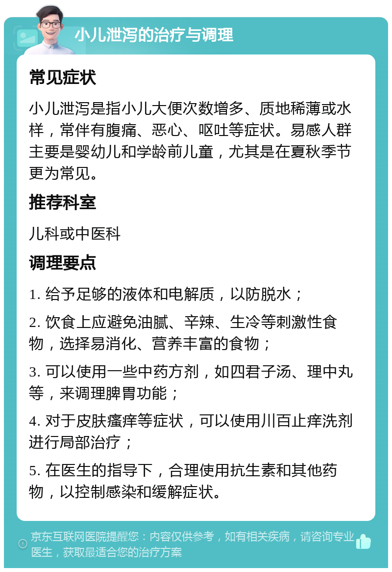 小儿泄泻的治疗与调理 常见症状 小儿泄泻是指小儿大便次数增多、质地稀薄或水样，常伴有腹痛、恶心、呕吐等症状。易感人群主要是婴幼儿和学龄前儿童，尤其是在夏秋季节更为常见。 推荐科室 儿科或中医科 调理要点 1. 给予足够的液体和电解质，以防脱水； 2. 饮食上应避免油腻、辛辣、生冷等刺激性食物，选择易消化、营养丰富的食物； 3. 可以使用一些中药方剂，如四君子汤、理中丸等，来调理脾胃功能； 4. 对于皮肤瘙痒等症状，可以使用川百止痒洗剂进行局部治疗； 5. 在医生的指导下，合理使用抗生素和其他药物，以控制感染和缓解症状。