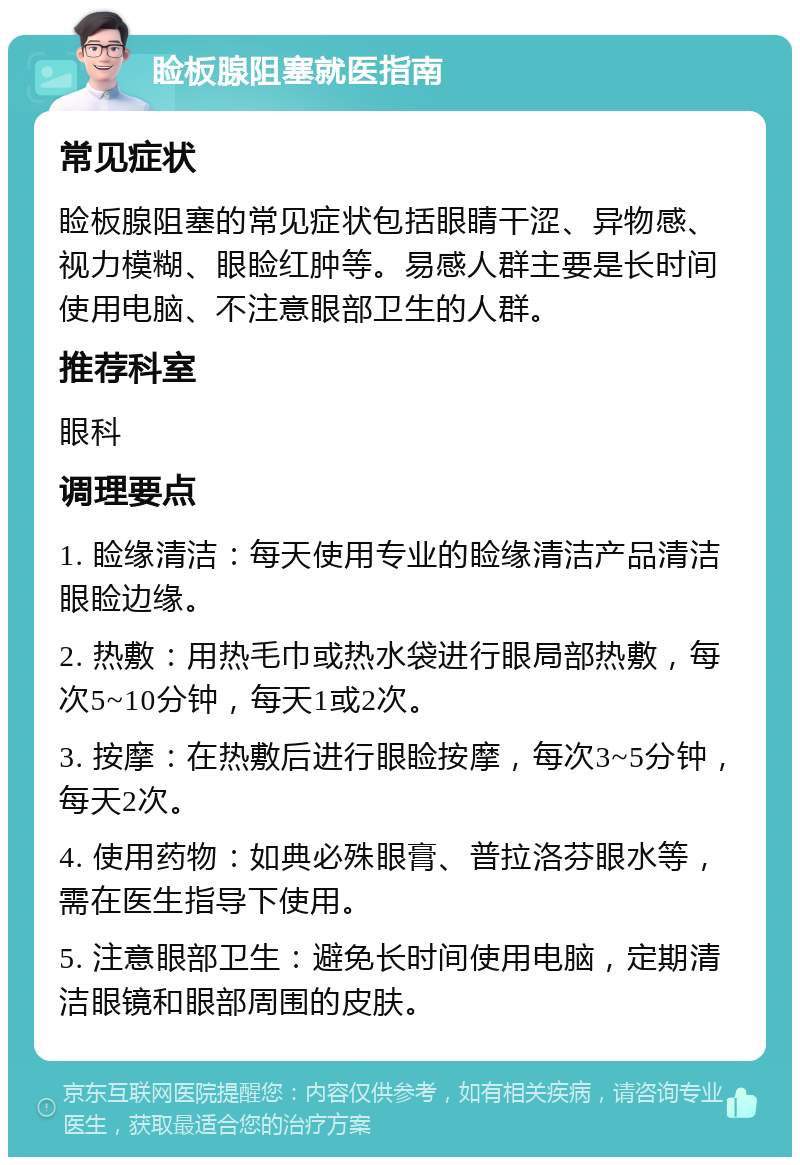 睑板腺阻塞就医指南 常见症状 睑板腺阻塞的常见症状包括眼睛干涩、异物感、视力模糊、眼睑红肿等。易感人群主要是长时间使用电脑、不注意眼部卫生的人群。 推荐科室 眼科 调理要点 1. 睑缘清洁：每天使用专业的睑缘清洁产品清洁眼睑边缘。 2. 热敷：用热毛巾或热水袋进行眼局部热敷，每次5~10分钟，每天1或2次。 3. 按摩：在热敷后进行眼睑按摩，每次3~5分钟，每天2次。 4. 使用药物：如典必殊眼膏、普拉洛芬眼水等，需在医生指导下使用。 5. 注意眼部卫生：避免长时间使用电脑，定期清洁眼镜和眼部周围的皮肤。