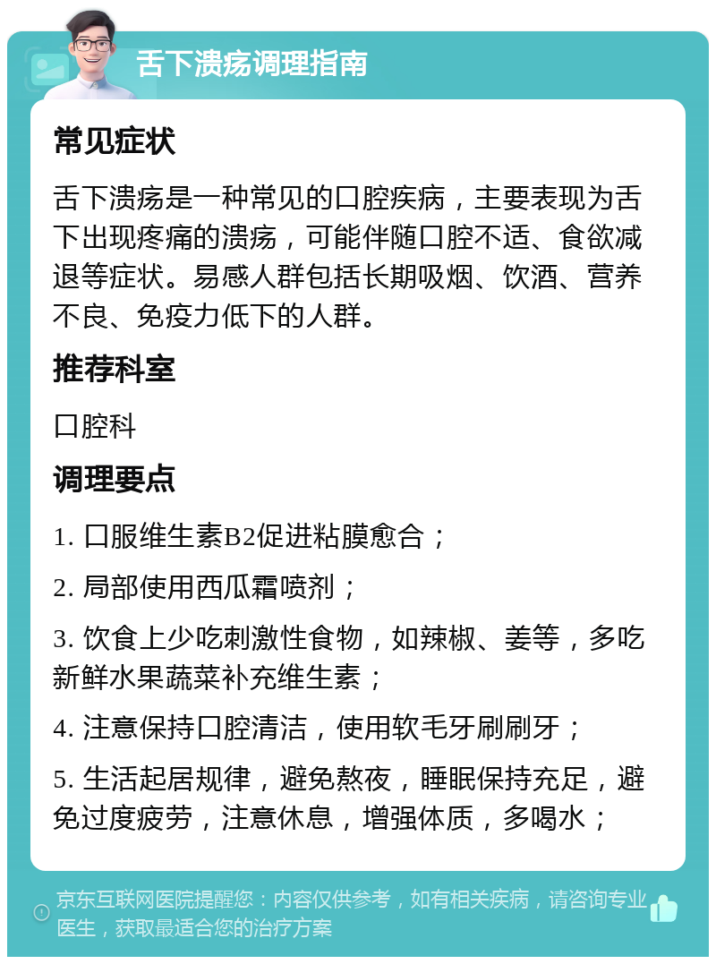 舌下溃疡调理指南 常见症状 舌下溃疡是一种常见的口腔疾病，主要表现为舌下出现疼痛的溃疡，可能伴随口腔不适、食欲减退等症状。易感人群包括长期吸烟、饮酒、营养不良、免疫力低下的人群。 推荐科室 口腔科 调理要点 1. 口服维生素B2促进粘膜愈合； 2. 局部使用西瓜霜喷剂； 3. 饮食上少吃刺激性食物，如辣椒、姜等，多吃新鲜水果蔬菜补充维生素； 4. 注意保持口腔清洁，使用软毛牙刷刷牙； 5. 生活起居规律，避免熬夜，睡眠保持充足，避免过度疲劳，注意休息，增强体质，多喝水；