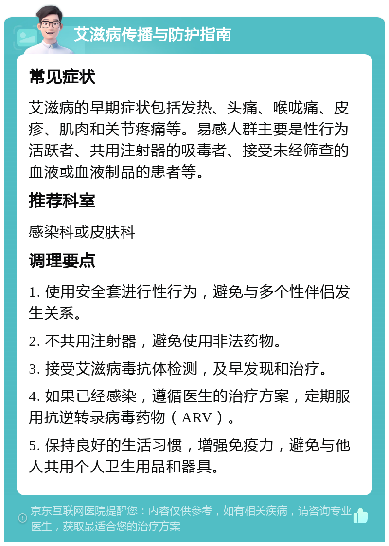 艾滋病传播与防护指南 常见症状 艾滋病的早期症状包括发热、头痛、喉咙痛、皮疹、肌肉和关节疼痛等。易感人群主要是性行为活跃者、共用注射器的吸毒者、接受未经筛查的血液或血液制品的患者等。 推荐科室 感染科或皮肤科 调理要点 1. 使用安全套进行性行为，避免与多个性伴侣发生关系。 2. 不共用注射器，避免使用非法药物。 3. 接受艾滋病毒抗体检测，及早发现和治疗。 4. 如果已经感染，遵循医生的治疗方案，定期服用抗逆转录病毒药物（ARV）。 5. 保持良好的生活习惯，增强免疫力，避免与他人共用个人卫生用品和器具。