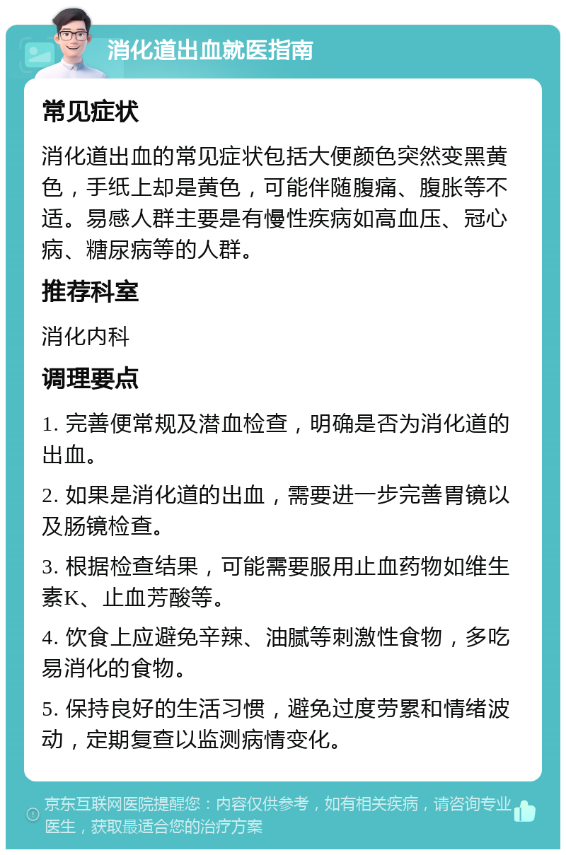 消化道出血就医指南 常见症状 消化道出血的常见症状包括大便颜色突然变黑黄色，手纸上却是黄色，可能伴随腹痛、腹胀等不适。易感人群主要是有慢性疾病如高血压、冠心病、糖尿病等的人群。 推荐科室 消化内科 调理要点 1. 完善便常规及潜血检查，明确是否为消化道的出血。 2. 如果是消化道的出血，需要进一步完善胃镜以及肠镜检查。 3. 根据检查结果，可能需要服用止血药物如维生素K、止血芳酸等。 4. 饮食上应避免辛辣、油腻等刺激性食物，多吃易消化的食物。 5. 保持良好的生活习惯，避免过度劳累和情绪波动，定期复查以监测病情变化。