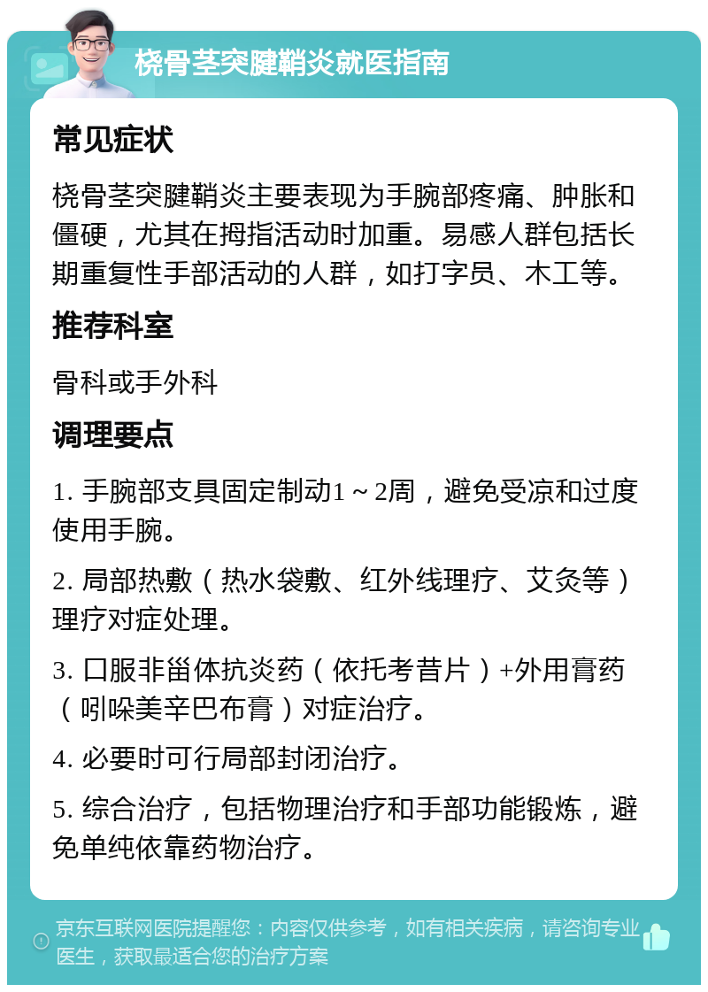 桡骨茎突腱鞘炎就医指南 常见症状 桡骨茎突腱鞘炎主要表现为手腕部疼痛、肿胀和僵硬，尤其在拇指活动时加重。易感人群包括长期重复性手部活动的人群，如打字员、木工等。 推荐科室 骨科或手外科 调理要点 1. 手腕部支具固定制动1～2周，避免受凉和过度使用手腕。 2. 局部热敷（热水袋敷、红外线理疗、艾灸等）理疗对症处理。 3. 口服非甾体抗炎药（依托考昔片）+外用膏药（吲哚美辛巴布膏）对症治疗。 4. 必要时可行局部封闭治疗。 5. 综合治疗，包括物理治疗和手部功能锻炼，避免单纯依靠药物治疗。