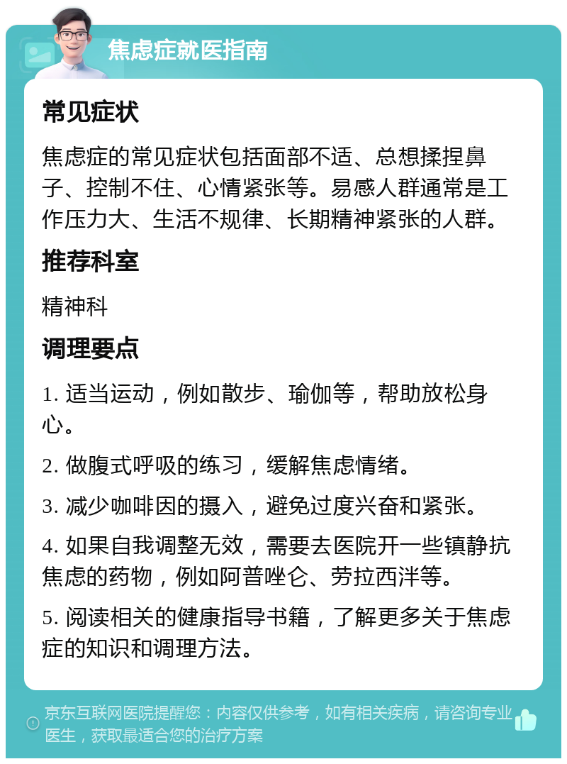 焦虑症就医指南 常见症状 焦虑症的常见症状包括面部不适、总想揉捏鼻子、控制不住、心情紧张等。易感人群通常是工作压力大、生活不规律、长期精神紧张的人群。 推荐科室 精神科 调理要点 1. 适当运动，例如散步、瑜伽等，帮助放松身心。 2. 做腹式呼吸的练习，缓解焦虑情绪。 3. 减少咖啡因的摄入，避免过度兴奋和紧张。 4. 如果自我调整无效，需要去医院开一些镇静抗焦虑的药物，例如阿普唑仑、劳拉西泮等。 5. 阅读相关的健康指导书籍，了解更多关于焦虑症的知识和调理方法。