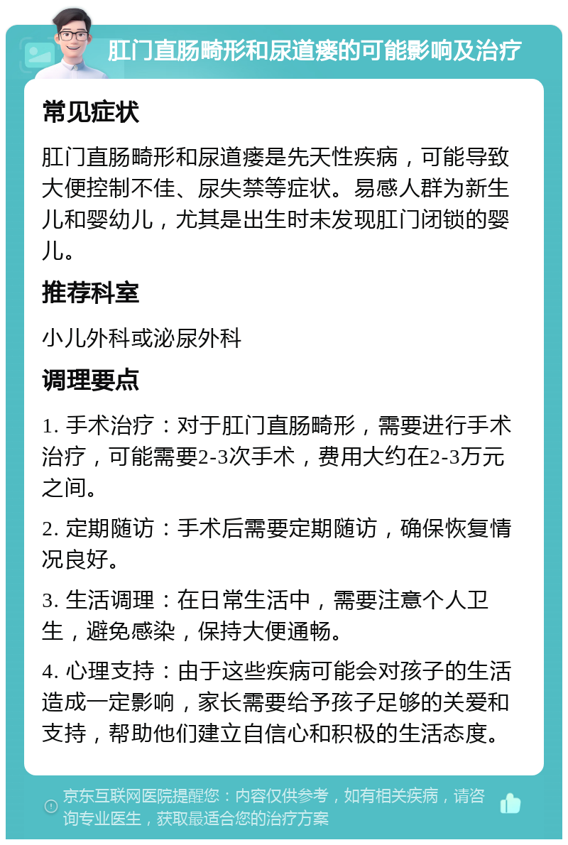 肛门直肠畸形和尿道瘘的可能影响及治疗 常见症状 肛门直肠畸形和尿道瘘是先天性疾病，可能导致大便控制不佳、尿失禁等症状。易感人群为新生儿和婴幼儿，尤其是出生时未发现肛门闭锁的婴儿。 推荐科室 小儿外科或泌尿外科 调理要点 1. 手术治疗：对于肛门直肠畸形，需要进行手术治疗，可能需要2-3次手术，费用大约在2-3万元之间。 2. 定期随访：手术后需要定期随访，确保恢复情况良好。 3. 生活调理：在日常生活中，需要注意个人卫生，避免感染，保持大便通畅。 4. 心理支持：由于这些疾病可能会对孩子的生活造成一定影响，家长需要给予孩子足够的关爱和支持，帮助他们建立自信心和积极的生活态度。