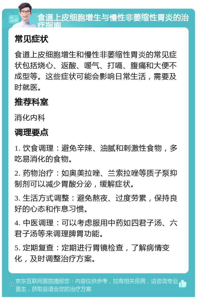 食道上皮细胞增生与慢性非萎缩性胃炎的治疗指南 常见症状 食道上皮细胞增生和慢性非萎缩性胃炎的常见症状包括烧心、返酸、嗳气、打嗝、腹痛和大便不成型等。这些症状可能会影响日常生活，需要及时就医。 推荐科室 消化内科 调理要点 1. 饮食调理：避免辛辣、油腻和刺激性食物，多吃易消化的食物。 2. 药物治疗：如奥美拉唑、兰索拉唑等质子泵抑制剂可以减少胃酸分泌，缓解症状。 3. 生活方式调整：避免熬夜、过度劳累，保持良好的心态和作息习惯。 4. 中医调理：可以考虑服用中药如四君子汤、六君子汤等来调理脾胃功能。 5. 定期复查：定期进行胃镜检查，了解病情变化，及时调整治疗方案。