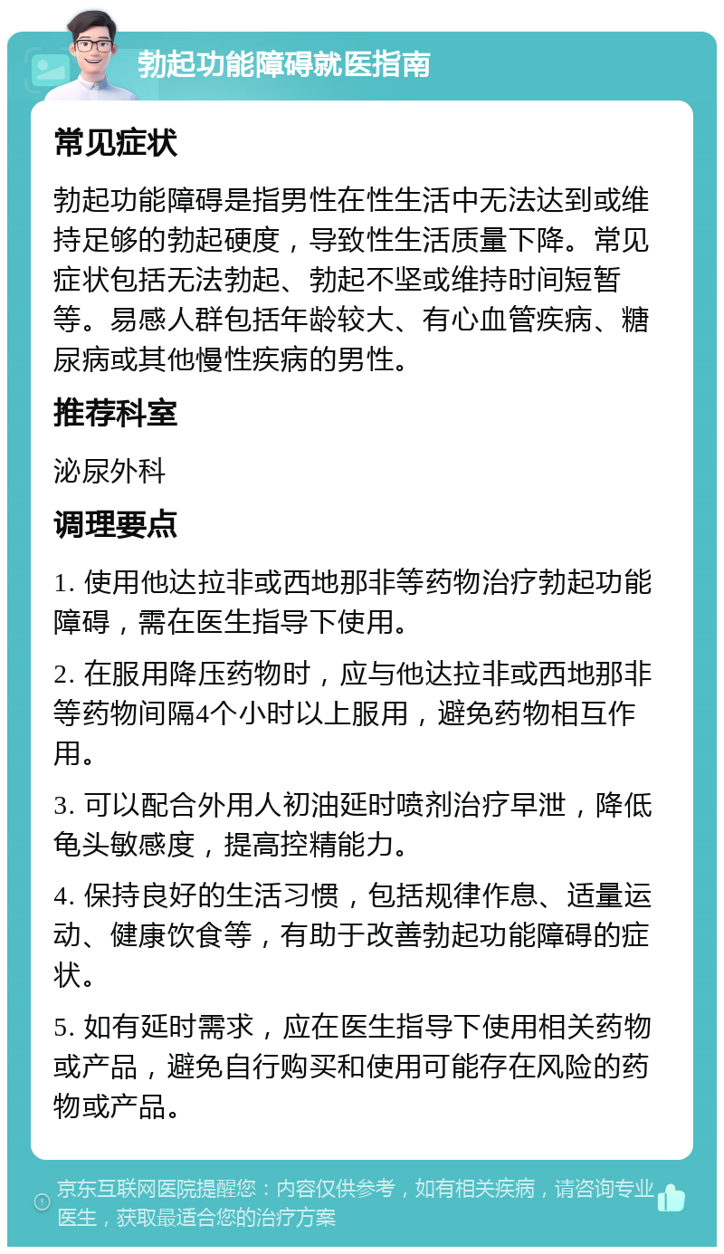 勃起功能障碍就医指南 常见症状 勃起功能障碍是指男性在性生活中无法达到或维持足够的勃起硬度，导致性生活质量下降。常见症状包括无法勃起、勃起不坚或维持时间短暂等。易感人群包括年龄较大、有心血管疾病、糖尿病或其他慢性疾病的男性。 推荐科室 泌尿外科 调理要点 1. 使用他达拉非或西地那非等药物治疗勃起功能障碍，需在医生指导下使用。 2. 在服用降压药物时，应与他达拉非或西地那非等药物间隔4个小时以上服用，避免药物相互作用。 3. 可以配合外用人初油延时喷剂治疗早泄，降低龟头敏感度，提高控精能力。 4. 保持良好的生活习惯，包括规律作息、适量运动、健康饮食等，有助于改善勃起功能障碍的症状。 5. 如有延时需求，应在医生指导下使用相关药物或产品，避免自行购买和使用可能存在风险的药物或产品。