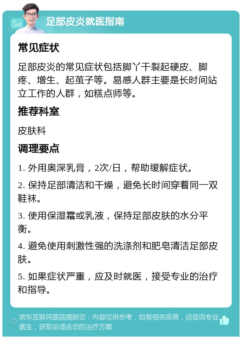 足部皮炎就医指南 常见症状 足部皮炎的常见症状包括脚丫干裂起硬皮、脚疼、增生、起茧子等。易感人群主要是长时间站立工作的人群，如糕点师等。 推荐科室 皮肤科 调理要点 1. 外用奥深乳膏，2次/日，帮助缓解症状。 2. 保持足部清洁和干燥，避免长时间穿着同一双鞋袜。 3. 使用保湿霜或乳液，保持足部皮肤的水分平衡。 4. 避免使用刺激性强的洗涤剂和肥皂清洁足部皮肤。 5. 如果症状严重，应及时就医，接受专业的治疗和指导。