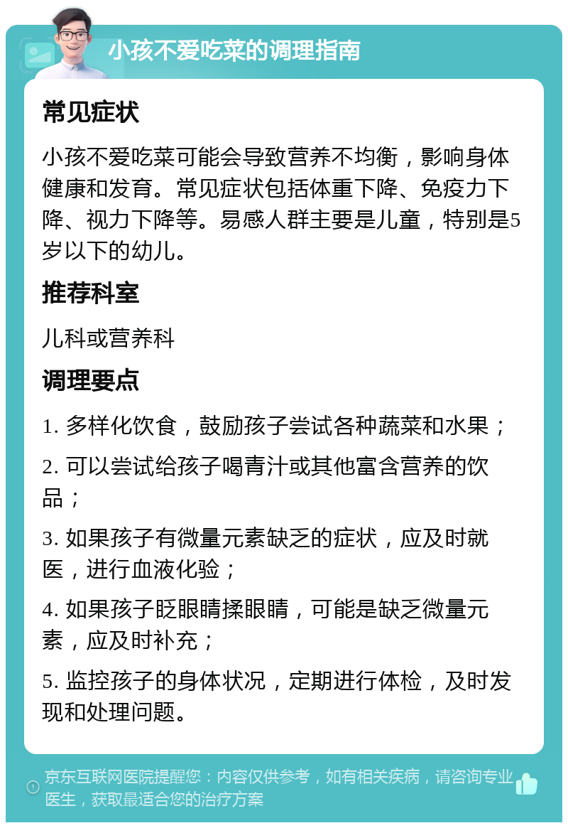 小孩不爱吃菜的调理指南 常见症状 小孩不爱吃菜可能会导致营养不均衡，影响身体健康和发育。常见症状包括体重下降、免疫力下降、视力下降等。易感人群主要是儿童，特别是5岁以下的幼儿。 推荐科室 儿科或营养科 调理要点 1. 多样化饮食，鼓励孩子尝试各种蔬菜和水果； 2. 可以尝试给孩子喝青汁或其他富含营养的饮品； 3. 如果孩子有微量元素缺乏的症状，应及时就医，进行血液化验； 4. 如果孩子眨眼睛揉眼睛，可能是缺乏微量元素，应及时补充； 5. 监控孩子的身体状况，定期进行体检，及时发现和处理问题。