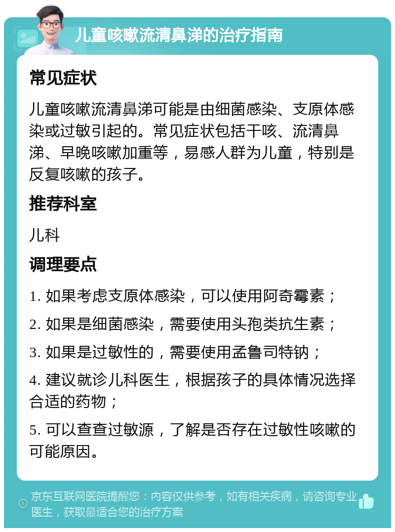 儿童咳嗽流清鼻涕的治疗指南 常见症状 儿童咳嗽流清鼻涕可能是由细菌感染、支原体感染或过敏引起的。常见症状包括干咳、流清鼻涕、早晚咳嗽加重等，易感人群为儿童，特别是反复咳嗽的孩子。 推荐科室 儿科 调理要点 1. 如果考虑支原体感染，可以使用阿奇霉素； 2. 如果是细菌感染，需要使用头孢类抗生素； 3. 如果是过敏性的，需要使用孟鲁司特钠； 4. 建议就诊儿科医生，根据孩子的具体情况选择合适的药物； 5. 可以查查过敏源，了解是否存在过敏性咳嗽的可能原因。