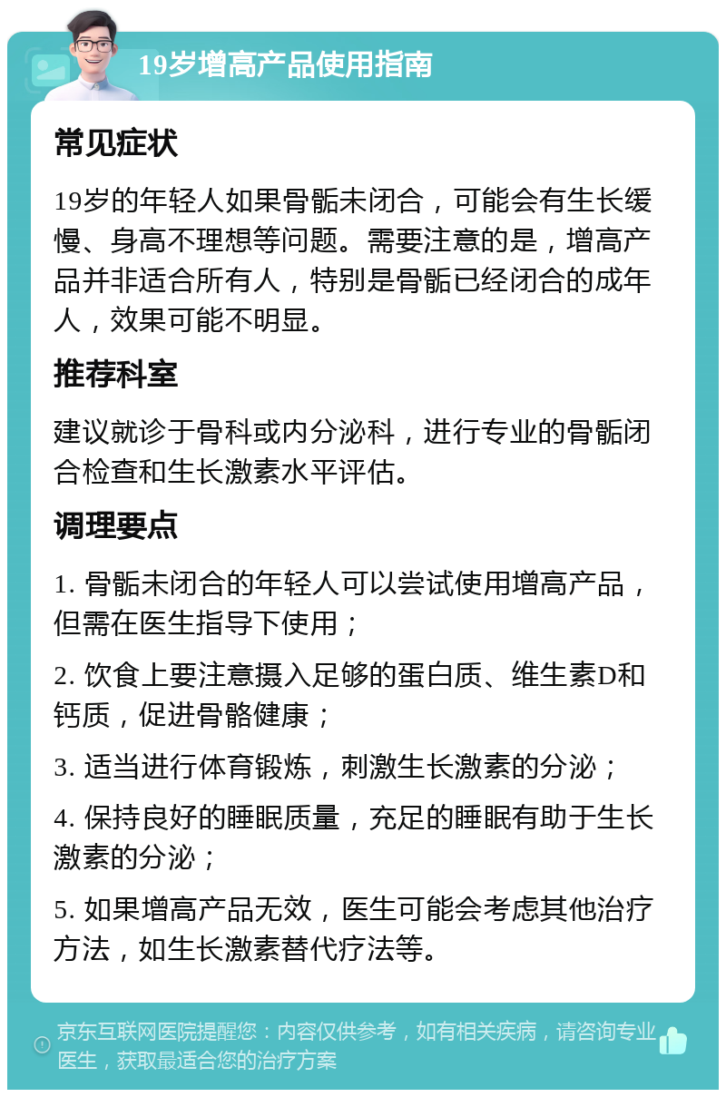 19岁增高产品使用指南 常见症状 19岁的年轻人如果骨骺未闭合，可能会有生长缓慢、身高不理想等问题。需要注意的是，增高产品并非适合所有人，特别是骨骺已经闭合的成年人，效果可能不明显。 推荐科室 建议就诊于骨科或内分泌科，进行专业的骨骺闭合检查和生长激素水平评估。 调理要点 1. 骨骺未闭合的年轻人可以尝试使用增高产品，但需在医生指导下使用； 2. 饮食上要注意摄入足够的蛋白质、维生素D和钙质，促进骨骼健康； 3. 适当进行体育锻炼，刺激生长激素的分泌； 4. 保持良好的睡眠质量，充足的睡眠有助于生长激素的分泌； 5. 如果增高产品无效，医生可能会考虑其他治疗方法，如生长激素替代疗法等。