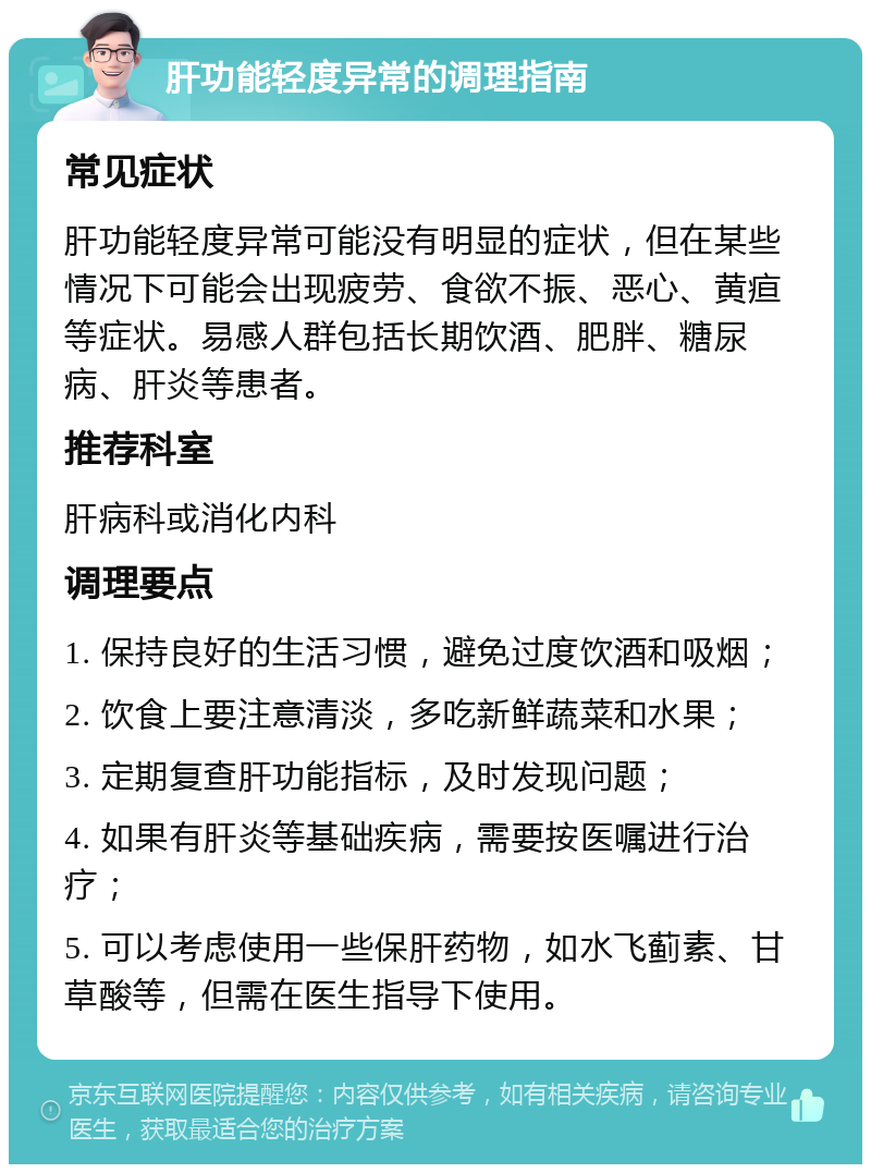 肝功能轻度异常的调理指南 常见症状 肝功能轻度异常可能没有明显的症状，但在某些情况下可能会出现疲劳、食欲不振、恶心、黄疸等症状。易感人群包括长期饮酒、肥胖、糖尿病、肝炎等患者。 推荐科室 肝病科或消化内科 调理要点 1. 保持良好的生活习惯，避免过度饮酒和吸烟； 2. 饮食上要注意清淡，多吃新鲜蔬菜和水果； 3. 定期复查肝功能指标，及时发现问题； 4. 如果有肝炎等基础疾病，需要按医嘱进行治疗； 5. 可以考虑使用一些保肝药物，如水飞蓟素、甘草酸等，但需在医生指导下使用。