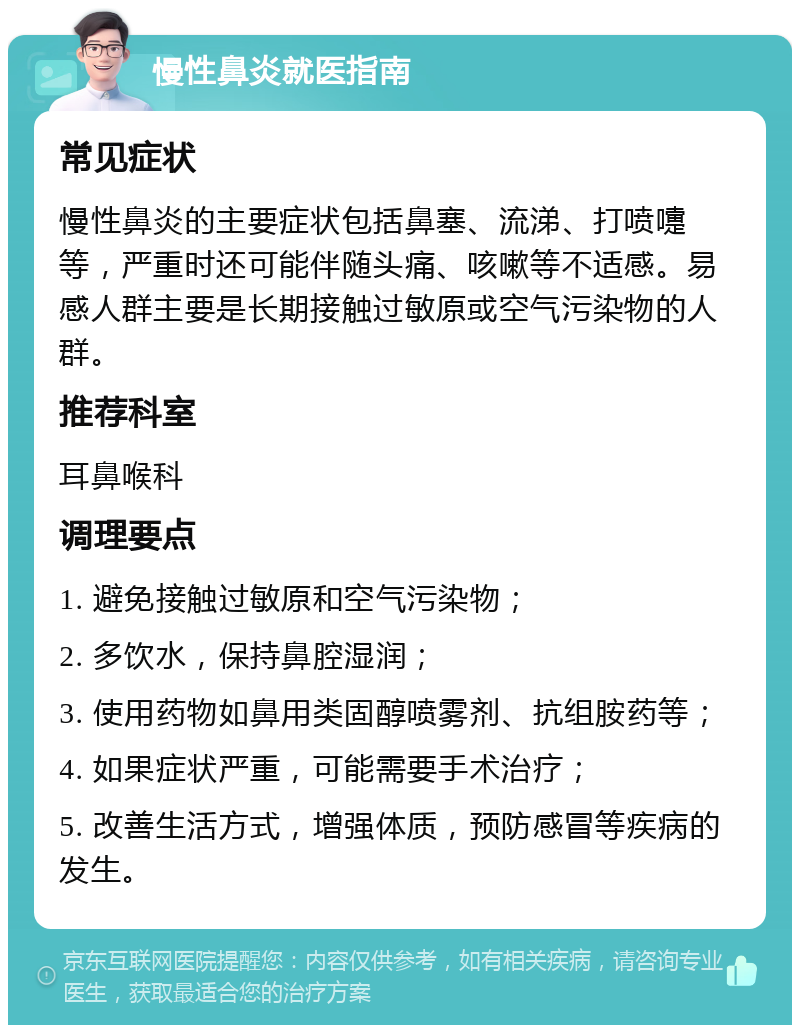 慢性鼻炎就医指南 常见症状 慢性鼻炎的主要症状包括鼻塞、流涕、打喷嚏等，严重时还可能伴随头痛、咳嗽等不适感。易感人群主要是长期接触过敏原或空气污染物的人群。 推荐科室 耳鼻喉科 调理要点 1. 避免接触过敏原和空气污染物； 2. 多饮水，保持鼻腔湿润； 3. 使用药物如鼻用类固醇喷雾剂、抗组胺药等； 4. 如果症状严重，可能需要手术治疗； 5. 改善生活方式，增强体质，预防感冒等疾病的发生。