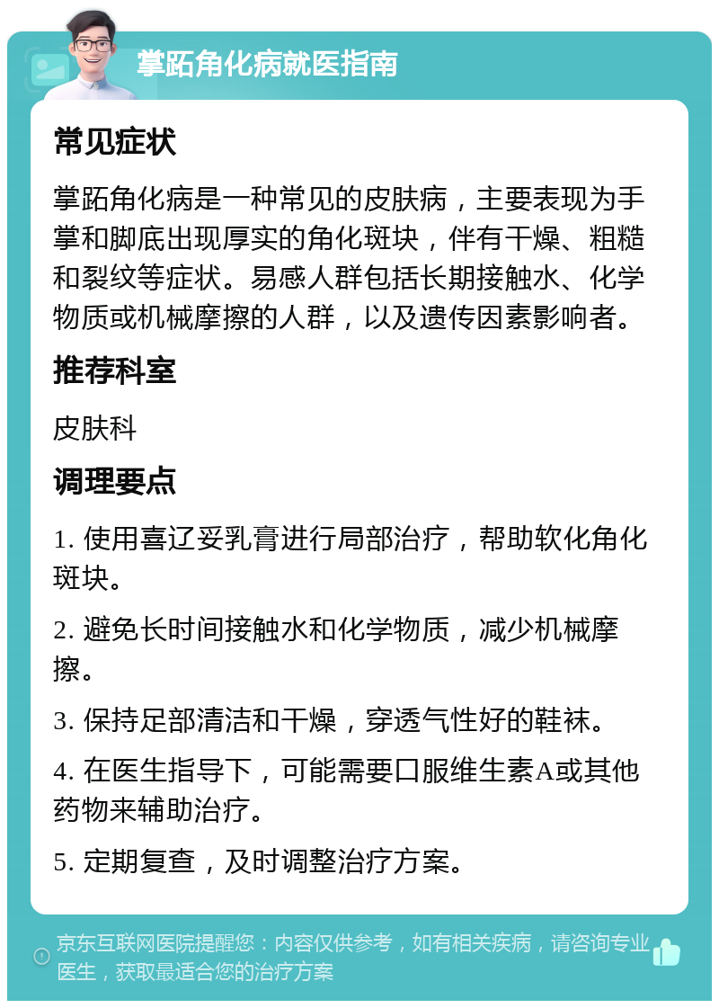 掌跖角化病就医指南 常见症状 掌跖角化病是一种常见的皮肤病，主要表现为手掌和脚底出现厚实的角化斑块，伴有干燥、粗糙和裂纹等症状。易感人群包括长期接触水、化学物质或机械摩擦的人群，以及遗传因素影响者。 推荐科室 皮肤科 调理要点 1. 使用喜辽妥乳膏进行局部治疗，帮助软化角化斑块。 2. 避免长时间接触水和化学物质，减少机械摩擦。 3. 保持足部清洁和干燥，穿透气性好的鞋袜。 4. 在医生指导下，可能需要口服维生素A或其他药物来辅助治疗。 5. 定期复查，及时调整治疗方案。