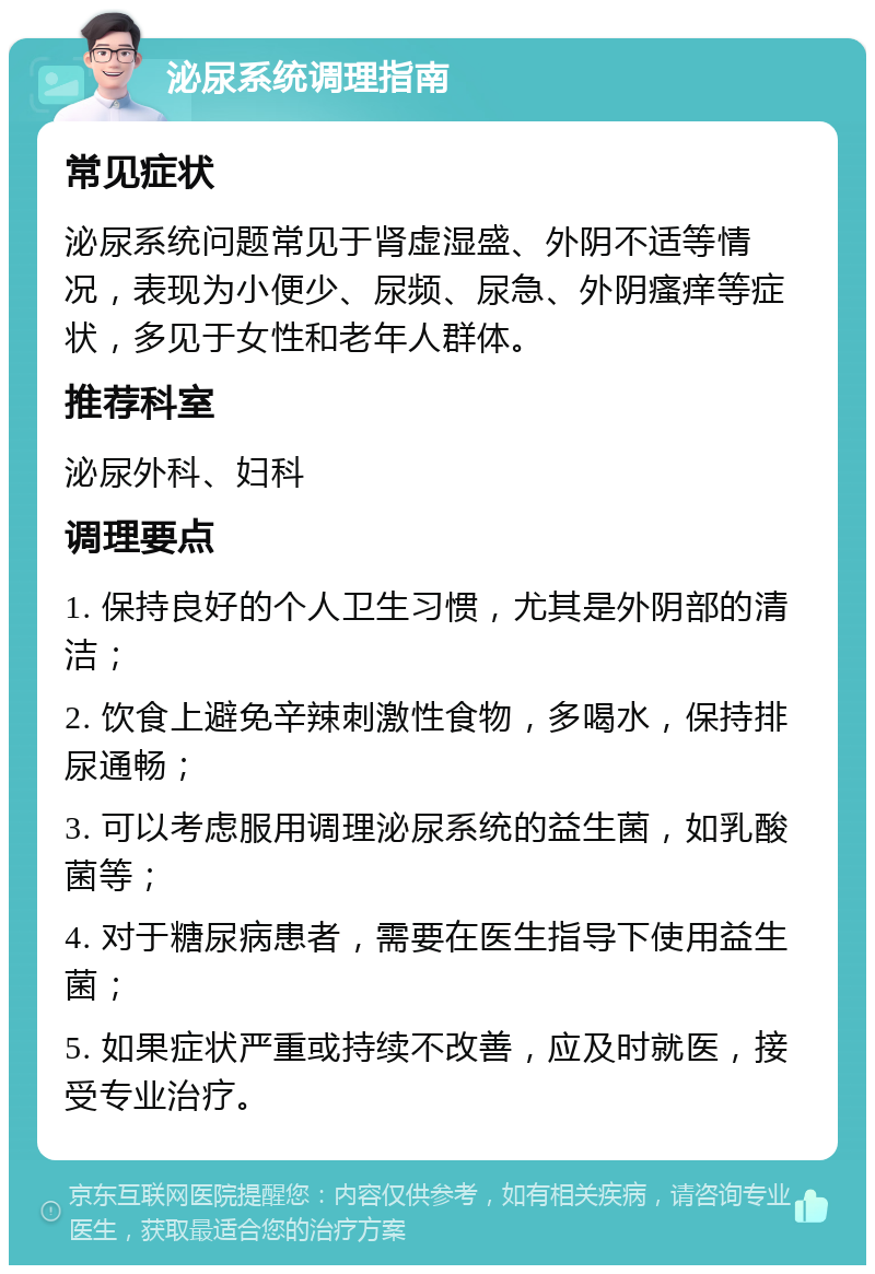 泌尿系统调理指南 常见症状 泌尿系统问题常见于肾虚湿盛、外阴不适等情况，表现为小便少、尿频、尿急、外阴瘙痒等症状，多见于女性和老年人群体。 推荐科室 泌尿外科、妇科 调理要点 1. 保持良好的个人卫生习惯，尤其是外阴部的清洁； 2. 饮食上避免辛辣刺激性食物，多喝水，保持排尿通畅； 3. 可以考虑服用调理泌尿系统的益生菌，如乳酸菌等； 4. 对于糖尿病患者，需要在医生指导下使用益生菌； 5. 如果症状严重或持续不改善，应及时就医，接受专业治疗。