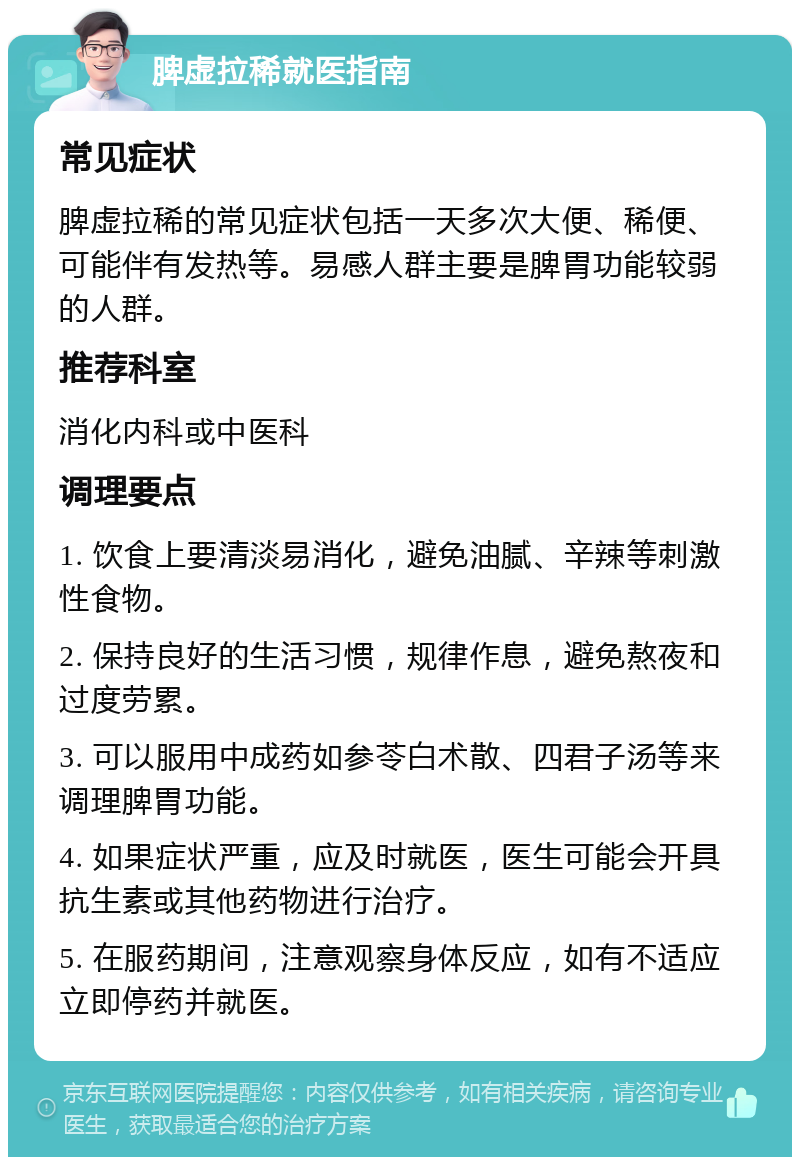 脾虚拉稀就医指南 常见症状 脾虚拉稀的常见症状包括一天多次大便、稀便、可能伴有发热等。易感人群主要是脾胃功能较弱的人群。 推荐科室 消化内科或中医科 调理要点 1. 饮食上要清淡易消化，避免油腻、辛辣等刺激性食物。 2. 保持良好的生活习惯，规律作息，避免熬夜和过度劳累。 3. 可以服用中成药如参苓白术散、四君子汤等来调理脾胃功能。 4. 如果症状严重，应及时就医，医生可能会开具抗生素或其他药物进行治疗。 5. 在服药期间，注意观察身体反应，如有不适应立即停药并就医。