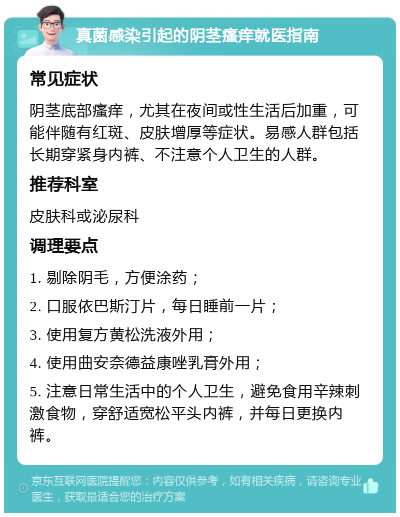 真菌感染引起的阴茎瘙痒就医指南 常见症状 阴茎底部瘙痒，尤其在夜间或性生活后加重，可能伴随有红斑、皮肤增厚等症状。易感人群包括长期穿紧身内裤、不注意个人卫生的人群。 推荐科室 皮肤科或泌尿科 调理要点 1. 剔除阴毛，方便涂药； 2. 口服依巴斯汀片，每日睡前一片； 3. 使用复方黄松洗液外用； 4. 使用曲安奈德益康唑乳膏外用； 5. 注意日常生活中的个人卫生，避免食用辛辣刺激食物，穿舒适宽松平头内裤，并每日更换内裤。