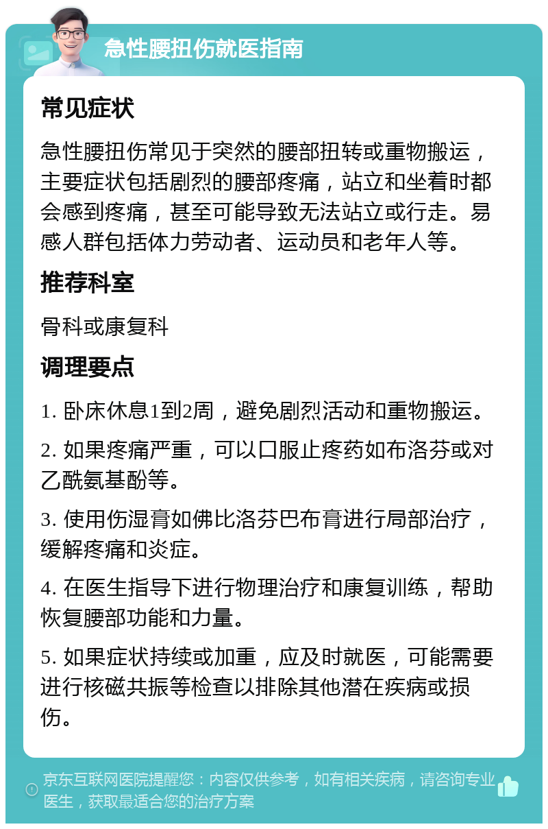 急性腰扭伤就医指南 常见症状 急性腰扭伤常见于突然的腰部扭转或重物搬运，主要症状包括剧烈的腰部疼痛，站立和坐着时都会感到疼痛，甚至可能导致无法站立或行走。易感人群包括体力劳动者、运动员和老年人等。 推荐科室 骨科或康复科 调理要点 1. 卧床休息1到2周，避免剧烈活动和重物搬运。 2. 如果疼痛严重，可以口服止疼药如布洛芬或对乙酰氨基酚等。 3. 使用伤湿膏如佛比洛芬巴布膏进行局部治疗，缓解疼痛和炎症。 4. 在医生指导下进行物理治疗和康复训练，帮助恢复腰部功能和力量。 5. 如果症状持续或加重，应及时就医，可能需要进行核磁共振等检查以排除其他潜在疾病或损伤。