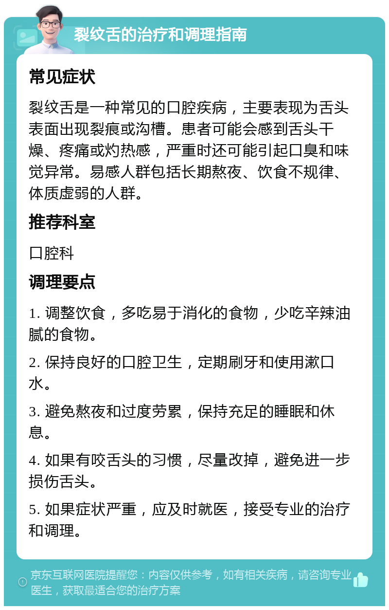 裂纹舌的治疗和调理指南 常见症状 裂纹舌是一种常见的口腔疾病，主要表现为舌头表面出现裂痕或沟槽。患者可能会感到舌头干燥、疼痛或灼热感，严重时还可能引起口臭和味觉异常。易感人群包括长期熬夜、饮食不规律、体质虚弱的人群。 推荐科室 口腔科 调理要点 1. 调整饮食，多吃易于消化的食物，少吃辛辣油腻的食物。 2. 保持良好的口腔卫生，定期刷牙和使用漱口水。 3. 避免熬夜和过度劳累，保持充足的睡眠和休息。 4. 如果有咬舌头的习惯，尽量改掉，避免进一步损伤舌头。 5. 如果症状严重，应及时就医，接受专业的治疗和调理。